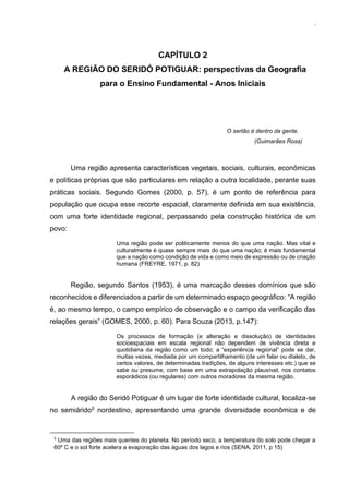 29
CAPÍTULO 2
A REGIÃO DO SERIDÓ POTIGUAR: perspectivas da Geografia
para o Ensino Fundamental - Anos Iniciais
O sertão é dentro da gente.
(Guimarães Rosa)
Uma região apresenta características vegetais, sociais, culturais, econômicas
e políticas próprias que são particulares em relação a outra localidade, perante suas
práticas sociais. Segundo Gomes (2000, p. 57), é um ponto de referência para
população que ocupa esse recorte espacial, claramente definida em sua existência,
com uma forte identidade regional, perpassando pela construção histórica de um
povo:
Uma região pode ser politicamente menos do que uma nação. Mas vital e
culturalmente é quase sempre mais do que uma nação; é mais fundamental
que a nação como condição de vida e como meio de expressão ou de criação
humana (FREYRE, 1971, p. 82)
Região, segundo Santos (1953), é uma marcação desses domínios que são
reconhecidos e diferenciados a partir de um determinado espaço geográfico: “A região
é, ao mesmo tempo, o campo empírico de observação e o campo da verificação das
relações gerais” (GOMES, 2000, p. 60). Para Souza (2013, p.147):
Os processos de formação (e alteração e dissolução) de identidades
socioespaciais em escala regional não dependem de vivência direta e
quotidiana da região como um todo; a “experiência regional” pode se dar,
muitas vezes, mediada por um compartilhamento (de um falar ou dialeto, de
certos valores, de determinadas tradições, de alguns interesses etc.) que se
sabe ou presume, com base em uma extrapolação plausível, nos contatos
esporádicos (ou regulares) com outros moradores da mesma região.
A região do Seridó Potiguar é um lugar de forte identidade cultural, localiza-se
no semiárido5 nordestino, apresentando uma grande diversidade econômica e de
5
Uma das regiões mais quentes do planeta. No período seco, a temperatura do solo pode chegar a
60º C e o sol forte acelera a evaporação das águas dos lagos e rios (SENA, 2011, p 15)
 