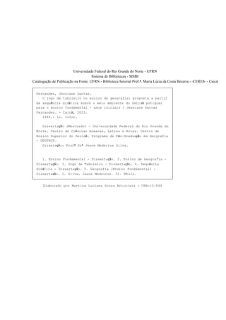 3
Universidade Federal do Rio Grande do Norte - UFRN
Sistema de Bibliotecas - SISBI
Catalogação de Publicação na Fonte. UFRN - Biblioteca Setorial Prof.ª. Maria Lúcia da Costa Bezerra - -CERES- - Caicó
Fernandes, Jessiane Dantas.
O jogo de tabuleiro no ensino de geografia: proposta a partir
de sequência didática sobre o meio ambiente do Seridó potiguar
para o ensino fundamental - anos iniciais / Jessiane Dantas
Fernandes. - Caicó, 2023.
166f.: il. color.
Dissertação (Mestrado) - Universidade Federal do Rio Grande do
Norte. Centro de Ciências Humanas, Letras e Artes. Centro de
Ensino Superior do Seridó. Programa de Pós-Graduação em Geografia
- GEOPROF.
Orientação: Profª Drª Jeane Medeiros Silva.
1. Ensino Fundamental - Dissertação. 2. Ensino de Geografia -
Dissertação. 3. Jogo de Tabuleiro - Dissertação. 4. Sequência
didática - Dissertação. 5. Geografia (Ensino fundamental) -
Dissertação. I. Silva, Jeane Medeiros. II. Título.
RN/UF/BS CERES CDU 37.091.33-027.22:796
Elaborado por Martina Luciana Souza Brizolara - CRB-15/844
 
