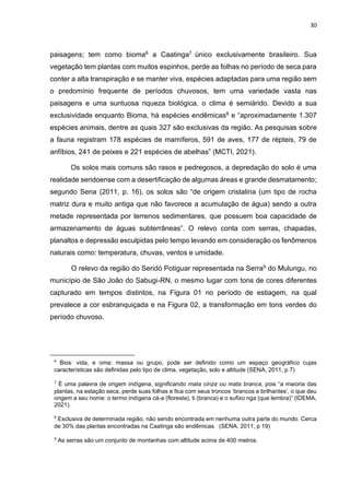 30
paisagens; tem como bioma6 a Caatinga7 único exclusivamente brasileiro. Sua
vegetação tem plantas com muitos espinhos, perde as folhas no período de seca para
conter a alta transpiração e se manter viva, espécies adaptadas para uma região sem
o predomínio frequente de períodos chuvosos, tem uma variedade vasta nas
paisagens e uma suntuosa riqueza biológica, o clima é semiárido. Devido a sua
exclusividade enquanto Bioma, há espécies endêmicas8 e “aproximadamente 1.307
espécies animais, dentre as quais 327 são exclusivas da região. As pesquisas sobre
a fauna registram 178 espécies de mamíferos, 591 de aves, 177 de répteis, 79 de
anfíbios, 241 de peixes e 221 espécies de abelhas” (MCTI, 2021).
Os solos mais comuns são rasos e pedregosos, a depredação do solo é uma
realidade seridoense com a desertificação de algumas áreas e grande desmatamento;
segundo Sena (2011, p. 16), os solos são “de origem cristalina (um tipo de rocha
matriz dura e muito antiga que não favorece a acumulação de água) sendo a outra
metade representada por terrenos sedimentares, que possuem boa capacidade de
armazenamento de águas subterrâneas”. O relevo conta com serras, chapadas,
planaltos e depressão esculpidas pelo tempo levando em consideração os fenômenos
naturais como: temperatura, chuvas, ventos e umidade.
O relevo da região do Seridó Potiguar representada na Serra9 do Mulungu, no
município de São João do Sabugi-RN, o mesmo lugar com tons de cores diferentes
capturado em tempos distintos, na Figura 01 no período de estiagem, na qual
prevalece a cor esbranquiçada e na Figura 02, a transformação em tons verdes do
período chuvoso.
6
Bios: vida, e oma: massa ou grupo, pode ser definido como um espaço geográfico cujas
características são definidas pelo tipo de clima, vegetação, solo e altitude (SENA, 2011, p 7)
7
É uma palavra de origem indígena, significando mata cinza ou mata branca, pois “a maioria das
plantas, na estação seca, perde suas folhas e fica com seus troncos ‘brancos e brilhantes’, o que deu
origem a seu nome: o termo indígena cá-a (floresta), ti (branca) e o sufixo nga (que lembra)” (IDEMA,
2021).
8
Exclusiva de determinada região, não sendo encontrada em nenhuma outra parte do mundo. Cerca
de 30% das plantas encontradas na Caatinga são endêmicas. (SENA, 2011, p 19)
9
As serras são um conjunto de montanhas com altitude acima de 400 metros.
 