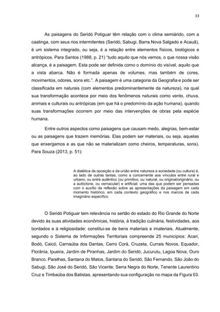 33
As paisagens do Seridó Potiguar têm relação com o clima semiárido, com a
caatinga, com seus rios intermitentes (Seridó, Sabugi, Barra Nova Salgado e Acauã),
é um sistema integrado, ou seja, é a relação entre elementos físicos, biológicos e
antrópicos. Para Santos (1988, p. 21) “tudo aquilo que nós vemos, o que nossa visão
alcança, é a paisagem. Esta pode ser definida como o domínio do visível, aquilo que
a vista abarca. Não é formada apenas de volumes, mas também de cores,
movimentos, odores, sons etc.”. A paisagem é uma categoria da Geografia e pode ser
classificada em naturais (com elementos predominantemente da natureza), na qual
sua transformação acontece por meio dos fenômenos naturais como vento, chuva,
animais e culturais ou antrópicas (em que há o predomínio da ação humana), quando
suas transformações ocorrem por meio das intervenções de obras pela espécie
humana.
Entre outros aspectos como paisagens que causam medo, alegrias, bem-estar
ou as paisagens que trazem memórias. Elas podem ser materiais, ou seja, aquelas
que enxergamos e as que não se materializam como cheiros, temperaturas, sons).
Para Souza (2013, p. 51):
A dialética da oposição e da união entre natureza e sociedade (ou cultura) é,
ao lado de outras tantas, como a concernente aos vínculos entre rural e
urbano, ou entre autêntico (ou primitivo, ou natural, ou original/originário, ou
a autóctone, ou vernacular) e artificial, uma das que podem ser pensadas
com o auxílio da reflexão sobre as apresentações da paisagem em cada
momento histórico, em cada contexto geográfico e nos marcos de cada
imaginário específico.
O Seridó Potiguar tem relevância no sertão do estado do Rio Grande do Norte
devido às suas atividades econômicas, história, à tradição culinária, festividades, aos
bordados e à religiosidade: constitui-se de bens materiais e imateriais. Atualmente,
segundo o Sistema de Informações Territoriais compreende 25 municípios: Acari,
Bodó, Caicó, Carnaúba dos Dantas, Cerro Corá, Cruzeta, Currais Novos, Equador,
Florânia, Ipueira, Jardim de Piranhas, Jardim do Seridó, Jucurutu, Lagoa Nova, Ouro
Branco, Parelhas, Santana do Matos, Santana do Seridó, São Fernando, São João do
Sabugi, São José do Seridó, São Vicente, Serra Negra do Norte, Tenente Laurentino
Cruz e Timbaúba dos Batistas, apresentando sua configuração no mapa da Figura 03.
 