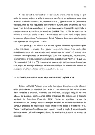 35
Somos seres bio-psíquico-histórico-sociais, transformamos as paisagens por
meio de nossas ações, a própria natureza transforma as paisagens com seus
fenômenos naturais. Dessa forma, o ser humano é “[...] portanto, um ser plenamente
biológico, mas, se não dispusesse plenamente da cultura, seria um primata do mais
baixo nível. A cultura acumula em si o que é conservado, transmitido, aprendido, e
comporta normas e princípios de aquisição” (MORIN, 2002, p. 52). As memórias de
infância e juventude estão ligadas a determinadas paisagens; nem sempre essas
lembranças são positivas. A paisagem do Seridó Potiguar é dinâmica, muda de acordo
com o período de estiagem ou chuvoso.
Tuan (1983, p. 180) enfatiza que “muitos lugares, altamente significantes para
certos indivíduos e grupos, têm pouca notoriedade visual. São conhecidos
emocionalmente e não através de olhos críticos ou da mente”. O sujeito pode
contribuir nesse processo de sensibilização com suas motivações, necessidades,
conhecimentos prévios, julgamentos, humores e expectativas (FAGIONATO, 2004, p.
26). Lopes et al. (2011, p. 38), completa que a percepção se transforma, desenvolve-
se e amplia-se ao longo do tempo, em função da relação do homem com o meio. As
paisagens envolvem olhares, sentimentos, cheiros e sons.
2.1 Problemas ambientais do Seridó – desmatamento, água e solo
Existe, no Seridó Potiguar, uma vasta diversidade biológica que não são, em
geral, preservadas corretamente por causa do desmatamento, dos incêndios em
áreas florestais e urbanas, expansão das indústrias, ocupação irregular do solo
urbano, da pecuária, dentre outras ações antrópicas. De acordo com o Instituto
Nacional de Pesquisas Espaciais (2016), "entre as principais causas do
desmatamento da Caatinga estão a utilização da lenha na indústria de cerâmica no
Seridó, o processo de degradação destas áreas ocorre desde a década de 1970”.
Essas indústrias também utilizam outro recurso natural, a argila. O desmatamento
desnuda o solo, deixando-o exposto devido às técnicas inadequadas de manejo da
natureza:
 
