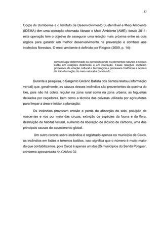37
Corpo de Bombeiros e o Instituto de Desenvolvimento Sustentável e Meio Ambiente
(IDEMA) têm uma operação chamada Abrace o Meio Ambiente (AME), desde 2011;
esta operação tem o objetivo de assegurar uma relação mais próxima entre os dois
órgãos para garantir um melhor desenvolvimento na prevenção e combate aos
incêndios florestais. O meio ambiente é definido por Reigota (2009, p. 14):
como o lugar determinado ou percebido onde os elementos naturais e sociais
estão em relações dinâmicas e em interação. Essas relações implicam
processos de criação cultural e tecnológica e processos históricos e sociais
de transformação do meio natural e construído.
Durante a pesquisa, o Sargento Glicério Batista dos Santos relatou (informação
verbal) que, geralmente, as causas desses incêndios são provenientes da queima do
lixo, pois não há coleta regular na zona rural como na zona urbana; as fogueiras
deixadas por caçadores, bem como a técnica das coivaras utilizada por agricultores
para limpar a área e iniciar a plantação.
Os incêndios provocam erosão e perda da absorção do solo, poluição de
nascentes e rios por meio das cinzas, extinção de espécies da fauna e da flora,
destruição de habitat natural, aumento da liberação de dióxido de carbono, uma das
principais causas do aquecimento global.
Um outro recorte sobre incêndios é registrado apenas no município de Caicó,
os incêndios em lixões e terrenos baldios, isso significa que o número é muito maior
do que contabilizamos, pois Caicó é apenas um dos 25 municípios do Seridó Potiguar,
conforme apresentado no Gráfico 02.
 