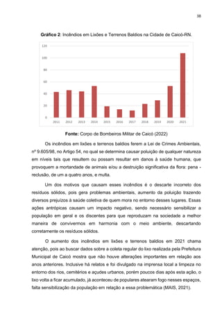 38
Gráfico 2: Incêndios em Lixões e Terrenos Baldios na Cidade de Caicó-RN.
Fonte: Corpo de Bombeiros Militar de Caicó (2022)
Os incêndios em lixões e terrenos baldios ferem a Lei de Crimes Ambientais,
nº 9.605/98, no Artigo 54, no qual se determina causar poluição de qualquer natureza
em níveis tais que resultem ou possam resultar em danos à saúde humana, que
provoquem a mortandade de animais e/ou a destruição significativa da flora: pena -
reclusão, de um a quatro anos, e multa.
Um dos motivos que causam esses incêndios é o descarte incorreto dos
resíduos sólidos, pois gera problemas ambientais, aumento da poluição trazendo
diversos prejuízos à saúde coletiva de quem mora no entorno desses lugares. Essas
ações antrópicas causam um impacto negativo, sendo necessário sensibilizar a
população em geral e os discentes para que reproduzam na sociedade a melhor
maneira de convivermos em harmonia com o meio ambiente, descartando
corretamente os resíduos sólidos.
O aumento dos incêndios em lixões e terrenos baldios em 2021 chama
atenção, pois ao buscar dados sobre a coleta regular do lixo realizada pela Prefeitura
Municipal de Caicó mostra que não houve alterações importantes em relação aos
anos anteriores. Inclusive há relatos e foi divulgado na imprensa local a limpeza no
entorno dos rios, cemitérios e açudes urbanos, porém poucos dias após esta ação, o
lixo volta a ficar acumulado, já aconteceu de populares atearam fogo nesses espaços,
falta sensibilização da população em relação a essa problemática (MAIS, 2021).
0
20
40
60
80
100
120
2011 2012 2013 2014 2015 2016 2017 2018 2019 2020 2021
 
