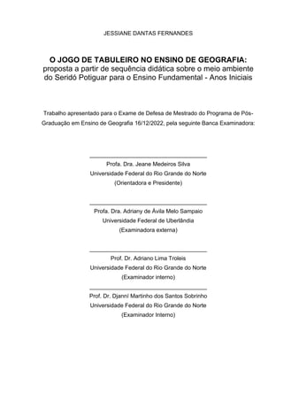 4
JESSIANE DANTAS FERNANDES
O JOGO DE TABULEIRO NO ENSINO DE GEOGRAFIA:
proposta a partir de sequência didática sobre o meio ambiente
do Seridó Potiguar para o Ensino Fundamental - Anos Iniciais
Trabalho apresentado para o Exame de Defesa de Mestrado do Programa de Pós-
Graduação em Ensino de Geografia 16/12/2022, pela seguinte Banca Examinadora:
_____________________________________
Profa. Dra. Jeane Medeiros Silva
Universidade Federal do Rio Grande do Norte
(Orientadora e Presidente)
_____________________________________
Profa. Dra. Adriany de Ávila Melo Sampaio
Universidade Federal de Uberlândia
(Examinadora externa)
_____________________________________
Prof. Dr. Adriano Lima Troleis
Universidade Federal do Rio Grande do Norte
(Examinador interno)
_____________________________________
Prof. Dr. Djanní Martinho dos Santos Sobrinho
Universidade Federal do Rio Grande do Norte
(Examinador Interno)
 