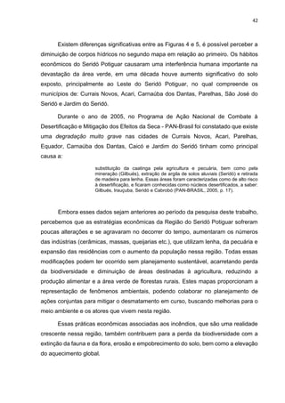 42
Existem diferenças significativas entre as Figuras 4 e 5, é possível perceber a
diminuição de corpos hídricos no segundo mapa em relação ao primeiro. Os hábitos
econômicos do Seridó Potiguar causaram uma interferência humana importante na
devastação da área verde, em uma década houve aumento significativo do solo
exposto, principalmente ao Leste do Seridó Potiguar, no qual compreende os
municípios de: Currais Novos, Acari, Carnaúba dos Dantas, Parelhas, São José do
Seridó e Jardim do Seridó.
Durante o ano de 2005, no Programa de Ação Nacional de Combate à
Desertificação e Mitigação dos Efeitos da Seca - PAN-Brasil foi constatado que existe
uma degradação muito grave nas cidades de Currais Novos, Acari, Parelhas,
Equador, Carnaúba dos Dantas, Caicó e Jardim do Seridó tinham como principal
causa a:
substituição da caatinga pela agricultura e pecuária, bem como pela
mineração (Gilbués), extração de argila de solos aluviais (Seridó) e retirada
de madeira para lenha. Essas áreas foram caracterizadas como de alto risco
à desertificação, e ficaram conhecidas como núcleos desertificados, a saber:
Gilbués, Irauçuba, Seridó e Cabrobó (PAN-BRASIL, 2005, p. 17).
Embora esses dados sejam anteriores ao período da pesquisa deste trabalho,
percebemos que as estratégias econômicas da Região do Seridó Potiguar sofreram
poucas alterações e se agravaram no decorrer do tempo, aumentaram os números
das indústrias (cerâmicas, massas, queijarias etc.), que utilizam lenha, da pecuária e
expansão das residências com o aumento da população nessa região. Todas essas
modificações podem ter ocorrido sem planejamento sustentável, acarretando perda
da biodiversidade e diminuição de áreas destinadas à agricultura, reduzindo a
produção alimentar e a área verde de florestas rurais. Estes mapas proporcionam a
representação de fenômenos ambientais, podendo colaborar no planejamento de
ações conjuntas para mitigar o desmatamento em curso, buscando melhorias para o
meio ambiente e os atores que vivem nesta região.
Essas práticas econômicas associadas aos incêndios, que são uma realidade
crescente nessa região, também contribuem para a perda da biodiversidade com a
extinção da fauna e da flora, erosão e empobrecimento do solo, bem como a elevação
do aquecimento global.
 