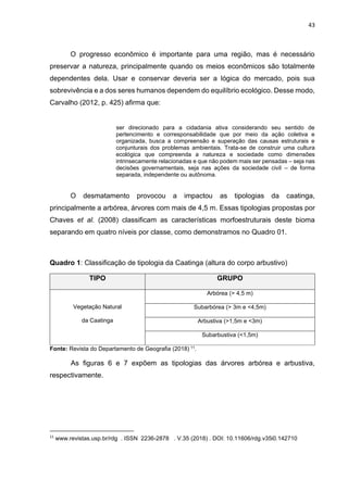 43
O progresso econômico é importante para uma região, mas é necessário
preservar a natureza, principalmente quando os meios econômicos são totalmente
dependentes dela. Usar e conservar deveria ser a lógica do mercado, pois sua
sobrevivência e a dos seres humanos dependem do equilíbrio ecológico. Desse modo,
Carvalho (2012, p. 425) afirma que:
ser direcionado para a cidadania ativa considerando seu sentido de
pertencimento e corresponsabilidade que por meio da ação coletiva e
organizada, busca a compreensão e superação das causas estruturais e
conjunturais dos problemas ambientais. Trata-se de construir uma cultura
ecológica que compreenda a natureza e sociedade como dimensões
intrinsecamente relacionadas e que não podem mais ser pensadas – seja nas
decisões governamentais, seja nas ações da sociedade civil – de forma
separada, independente ou autônoma.
O desmatamento provocou a impactou as tipologias da caatinga,
principalmente a arbórea, árvores com mais de 4,5 m. Essas tipologias propostas por
Chaves et al. (2008) classificam as características morfoestruturais deste bioma
separando em quatro níveis por classe, como demonstramos no Quadro 01.
Quadro 1: Classificação de tipologia da Caatinga (altura do corpo arbustivo)
TIPO GRUPO
Vegetação Natural
da Caatinga
Arbórea (> 4,5 m)
Subarbórea (> 3m e <4,5m)
Arbustiva (>1,5m e <3m)
Subarbustiva (<1,5m)
Fonte: Revista do Departamento de Geografia (2018) 11.
As figuras 6 e 7 expõem as tipologias das árvores arbórea e arbustiva,
respectivamente.
11
www.revistas.usp.br/rdg . ISSN 2236-2878 . V.35 (2018) . DOI: 10.11606/rdg.v35i0.142710
 