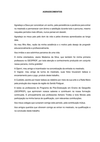 5
AGRADECIMENTOS
Agradeço a Deus por concretizar um sonho, pela persistência e paciência para entrar
no mestrado e permanecer com ânimo e satisfação durante todo o percurso, mesmo
naqueles períodos mais difíceis, nunca pensei em desistir.
Agradeço os meus pais pelo dom da vida e pelos diversos aprendizados ao longo
dela.
Ao meu filho Alec, razão da minha existência e o motivo pelo desejo de progredir
educacionalmente e profissionalmente.
Aos irmãos e aos sobrinhos parceiros de uma vida.
À minha orientadora, Jeane Medeiros da Silva, que também foi minha primeira
professora no GEOPROF, por toda atenção e conhecimento produzido em conjunto
nessa parceria, minha gratidão!
A Djanní, meu amigo e incentivador na concretização da entrada no mestrado.
A Vagner, meu amigo de turma do mestrado, suas fotos trouxeram beleza e
encantamento para o jogo, produto deste trabalho.
A Custódio Jacinto por trazer beleza ao relatório por meio da sua arte e a Raila Mariz
pela produção dos mapas da região do Seridó Potiguar.
A todos os professores do Programa de Pós-Graduação em Ensino de Geografia
(GEOPROF), que aprimoram nossos saberes e contribuem na nossa formação
continuada. E principalmente aos professores Adriano Troiles e Ione Morais pela
participação na minha banca de qualificação, com relevantes contribuições.
Aos meus colegas que cursaram comigo este período, pela contribuição mútua.
Aos amigos queridos que vibraram comigo ao entrar no mestrado, na qualificação e
na conclusão deste trabalho.
 