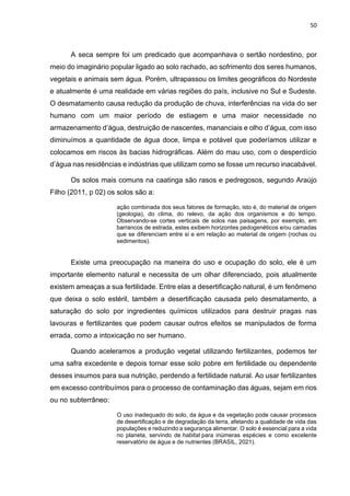 50
A seca sempre foi um predicado que acompanhava o sertão nordestino, por
meio do imaginário popular ligado ao solo rachado, ao sofrimento dos seres humanos,
vegetais e animais sem água. Porém, ultrapassou os limites geográficos do Nordeste
e atualmente é uma realidade em várias regiões do país, inclusive no Sul e Sudeste.
O desmatamento causa redução da produção de chuva, interferências na vida do ser
humano com um maior período de estiagem e uma maior necessidade no
armazenamento d’água, destruição de nascentes, mananciais e olho d’água, com isso
diminuímos a quantidade de água doce, limpa e potável que poderíamos utilizar e
colocamos em riscos às bacias hidrográficas. Além do mau uso, com o desperdício
d’água nas residências e indústrias que utilizam como se fosse um recurso inacabável.
Os solos mais comuns na caatinga são rasos e pedregosos, segundo Araújo
Filho (2011, p 02) os solos são a:
ação combinada dos seus fatores de formação, isto é, do material de origem
(geologia), do clima, do relevo, da ação dos organismos e do tempo.
Observando-se cortes verticais de solos nas paisagens, por exemplo, em
barrancos de estrada, estes exibem horizontes pedogenéticos e/ou camadas
que se diferenciam entre si e em relação ao material de origem (rochas ou
sedimentos).
Existe uma preocupação na maneira do uso e ocupação do solo, ele é um
importante elemento natural e necessita de um olhar diferenciado, pois atualmente
existem ameaças a sua fertilidade. Entre elas a desertificação natural, é um fenômeno
que deixa o solo estéril, também a desertificação causada pelo desmatamento, a
saturação do solo por ingredientes químicos utilizados para destruir pragas nas
lavouras e fertilizantes que podem causar outros efeitos se manipulados de forma
errada, como a intoxicação no ser humano.
Quando aceleramos a produção vegetal utilizando fertilizantes, podemos ter
uma safra excedente e depois tornar esse solo pobre em fertilidade ou dependente
desses insumos para sua nutrição, perdendo a fertilidade natural. Ao usar fertilizantes
em excesso contribuímos para o processo de contaminação das águas, sejam em rios
ou no subterrâneo:
O uso inadequado do solo, da água e da vegetação pode causar processos
de desertificação e de degradação da terra, afetando a qualidade de vida das
populações e reduzindo a segurança alimentar. O solo é essencial para a vida
no planeta, servindo de habitat para inúmeras espécies e como excelente
reservatório de água e de nutrientes (BRASIL, 2021).
 