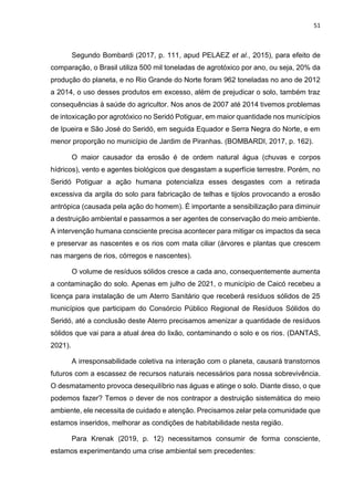 51
Segundo Bombardi (2017, p. 111, apud PELAEZ et al., 2015), para efeito de
comparação, o Brasil utiliza 500 mil toneladas de agrotóxico por ano, ou seja, 20% da
produção do planeta, e no Rio Grande do Norte foram 962 toneladas no ano de 2012
a 2014, o uso desses produtos em excesso, além de prejudicar o solo, também traz
consequências à saúde do agricultor. Nos anos de 2007 até 2014 tivemos problemas
de intoxicação por agrotóxico no Seridó Potiguar, em maior quantidade nos municípios
de Ipueira e São José do Seridó, em seguida Equador e Serra Negra do Norte, e em
menor proporção no município de Jardim de Piranhas. (BOMBARDI, 2017, p. 162).
O maior causador da erosão é de ordem natural água (chuvas e corpos
hídricos), vento e agentes biológicos que desgastam a superfície terrestre. Porém, no
Seridó Potiguar a ação humana potencializa esses desgastes com a retirada
excessiva da argila do solo para fabricação de telhas e tijolos provocando a erosão
antrópica (causada pela ação do homem). É importante a sensibilização para diminuir
a destruição ambiental e passarmos a ser agentes de conservação do meio ambiente.
A intervenção humana consciente precisa acontecer para mitigar os impactos da seca
e preservar as nascentes e os rios com mata ciliar (árvores e plantas que crescem
nas margens de rios, córregos e nascentes).
O volume de resíduos sólidos cresce a cada ano, consequentemente aumenta
a contaminação do solo. Apenas em julho de 2021, o município de Caicó recebeu a
licença para instalação de um Aterro Sanitário que receberá resíduos sólidos de 25
municípios que participam do Consórcio Público Regional de Resíduos Sólidos do
Seridó, até a conclusão deste Aterro precisamos amenizar a quantidade de resíduos
sólidos que vai para a atual área do lixão, contaminando o solo e os rios. (DANTAS,
2021).
A irresponsabilidade coletiva na interação com o planeta, causará transtornos
futuros com a escassez de recursos naturais necessários para nossa sobrevivência.
O desmatamento provoca desequilíbrio nas águas e atinge o solo. Diante disso, o que
podemos fazer? Temos o dever de nos contrapor a destruição sistemática do meio
ambiente, ele necessita de cuidado e atenção. Precisamos zelar pela comunidade que
estamos inseridos, melhorar as condições de habitabilidade nesta região.
Para Krenak (2019, p. 12) necessitamos consumir de forma consciente,
estamos experimentando uma crise ambiental sem precedentes:
 