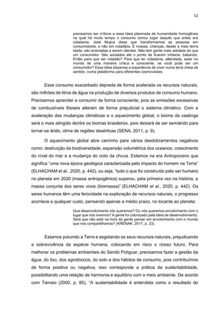 52
precisamos ser críticos a essa ideia plasmada de humanidade homogênea
na qual há muito tempo o consumo tomou lugar daquilo que antes era
cidadania. José Mujica disse que transformamos as pessoas em
consumidores, e não em cidadãos. E nossas, crianças, desde a mais tenra
idade, são ensinadas a serem clientes. Não tem gente mais adulada do que
um consumidor. São adulados até o ponto de ficarem imbecis, babando.
Então para que ser cidadão? Para que ter cidadania, alteridade, estar no
mundo de uma maneira crítica e consciente, se você pode ser um
consumidor? Essa ideia dispensa a experiência de viver numa terra cheia de
sentido, numa plataforma para diferentes cosmovisões.
Esse consumo exacerbado depreda de forma acelerada os recursos naturais,
são milhões de litros de água na produção de diversos produtos de consumo humano.
Precisamos aprender a consumir de forma consciente, pois as emissões excessivas
de combustíveis fósseis alteram de forma prejudicial o sistema climático. Com a
aceleração das mudanças climáticas e o aquecimento global, o bioma da caatinga
será o mais atingido dentre os biomas brasileiros, pois deixará de ser semiárido para
tornar-se árido, clima de regiões desérticas (SENA, 2011, p. 9).
O aquecimento global abre caminho para vários desdobramentos negativos
como: destruição da biodiversidade, expansão volumétrica dos oceanos, crescimento
do nível do mar e a mudança do ciclo da chuva. Estamos na era Antropoceno que
significa “uma nova época geológica caracterizada pelo impacto do homem na Terra”
(ELHACHAM et al., 2020, p. 442), ou seja, “tudo o que foi construído pelo ser humano
no planeta em 2020 (massa antropogênica) superou, pela primeira vez na história, a
massa conjunta dos seres vivos (biomassa)” (ELHACHAM et al., 2020, p. 442). Os
seres humanos têm uma ferocidade na exploração de recursos naturais, o progresso
acontece a qualquer custo, pensando apenas a médio prazo, no tocante ao planeta:
Que desenvolvimento nós queremos? Ou nós queremos envolvimento com o
lugar que nós vivemos? A gente foi colonizado pela ideia de desenvolvimento.
Será que não está na hora da gente pensar em envolvimento com o mundo
que nós compartilhamos? (KRENAK, 2017, p. 23).
Estamos poluindo a Terra e esgotando os seus recursos naturais, prejudicando
a sobrevivência da espécie humana, colocando em risco o nosso futuro. Para
melhorar os problemas ambientais do Seridó Potiguar, precisamos fazer a gestão da
água, do lixo, dos agrotóxicos, do solo e dos hábitos de consumo, pois contribuímos
de forma positiva ou negativa, isso corresponde a prática da sustentabilidade,
possibilitando uma relação de harmonia e equilíbrio com o meio ambiente. De acordo
com Tamaio (2000, p. 85), “A sustentabilidade é entendida como o resultado do
 
