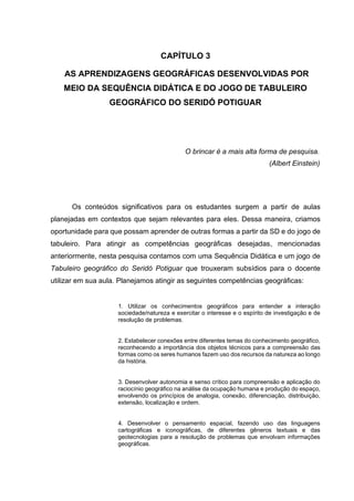 54
CAPÍTULO 3
AS APRENDIZAGENS GEOGRÁFICAS DESENVOLVIDAS POR
MEIO DA SEQUÊNCIA DIDÁTICA E DO JOGO DE TABULEIRO
GEOGRÁFICO DO SERIDÓ POTIGUAR
O brincar é a mais alta forma de pesquisa.
(Albert Einstein)
Os conteúdos significativos para os estudantes surgem a partir de aulas
planejadas em contextos que sejam relevantes para eles. Dessa maneira, criamos
oportunidade para que possam aprender de outras formas a partir da SD e do jogo de
tabuleiro. Para atingir as competências geográficas desejadas, mencionadas
anteriormente, nesta pesquisa contamos com uma Sequência Didática e um jogo de
Tabuleiro geográfico do Seridó Potiguar que trouxeram subsídios para o docente
utilizar em sua aula. Planejamos atingir as seguintes competências geográficas:
1. Utilizar os conhecimentos geográficos para entender a interação
sociedade/natureza e exercitar o interesse e o espírito de investigação e de
resolução de problemas.
2. Estabelecer conexões entre diferentes temas do conhecimento geográfico,
reconhecendo a importância dos objetos técnicos para a compreensão das
formas como os seres humanos fazem uso dos recursos da natureza ao longo
da história.
3. Desenvolver autonomia e senso crítico para compreensão e aplicação do
raciocínio geográfico na análise da ocupação humana e produção do espaço,
envolvendo os princípios de analogia, conexão, diferenciação, distribuição,
extensão, localização e ordem.
4. Desenvolver o pensamento espacial, fazendo uso das linguagens
cartográficas e iconográficas, de diferentes gêneros textuais e das
geotecnologias para a resolução de problemas que envolvam informações
geográficas.
 
