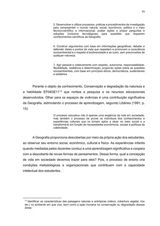 55
5. Desenvolver e utilizar processos, práticas e procedimentos de investigação
para compreender o mundo natural, social, econômico, político e o meio
técnico-científico e informacional, avaliar ações e propor perguntas e
soluções (inclusive tecnológicas) para questões que requerem
conhecimentos científicos da Geografia.
6. Construir argumentos com base em informações geográficas, debater e
defender ideias e pontos de vista que respeitem e promovam a consciência
socioambiental e o respeito à biodiversidade e ao outro, sem preconceitos de
qualquer natureza.
7. Agir pessoal e coletivamente com respeito, autonomia, responsabilidade,
flexibilidade, resiliência e determinação, propondo ações sobre as questões
socioambientais, com base em princípios éticos, democráticos, sustentáveis
e solidários
Perante o objeto de conhecimento, Conservação e degradação da natureza e
a habilidade EF04GE1113 que norteia a pesquisa e os recursos educacionais
desenvolvidos. Olhar para os espaços de vivências é uma contribuição significativa
da Geografia, estimulando o processo de aprendizagem, segundo Libâneo (1991, p.
15):
O processo educativo não é apenas uma exigência da vida em sociedade,
mas também o processo de prover os indivíduos dos conhecimentos e
experiências culturais que os tornam aptos a atuar no meio social e a
transformá-lo em função de necessidades econômicos, sociais e políticas da
coletividade.
A Geografia proporciona descobertas por meio da própria ação dos estudantes,
ao observar seu entorno social, econômico, cultural e físico. As experiências infantis
quando mediadas pelos docentes conduz a uma aprendizagem significativa e coopera
com a descoberta de novas formas de pensamentos. Dessa forma, qual a concepção
de vida em sociedade devemos trazer para eles? Pois, o processo de ensino cria
condições metodológicas e organizacionais que contribuem com a capacidade
intelectual dos estudantes.
13
Identificar as características das paisagens naturais e antrópicas (relevo, cobertura vegetal, rios
etc.) no ambiente em que vive, bem como a ação humana na conservação ou degradação dessas
áreas.
 