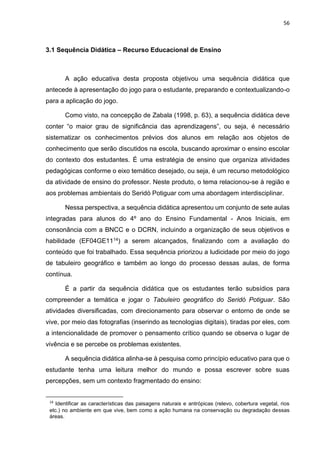 56
3.1 Sequência Didática – Recurso Educacional de Ensino
A ação educativa desta proposta objetivou uma sequência didática que
antecede à apresentação do jogo para o estudante, preparando e contextualizando-o
para a aplicação do jogo.
Como visto, na concepção de Zabala (1998, p. 63), a sequência didática deve
conter “o maior grau de significância das aprendizagens”, ou seja, é necessário
sistematizar os conhecimentos prévios dos alunos em relação aos objetos de
conhecimento que serão discutidos na escola, buscando aproximar o ensino escolar
do contexto dos estudantes. É uma estratégia de ensino que organiza atividades
pedagógicas conforme o eixo temático desejado, ou seja, é um recurso metodológico
da atividade de ensino do professor. Neste produto, o tema relacionou-se à região e
aos problemas ambientais do Seridó Potiguar com uma abordagem interdisciplinar.
Nessa perspectiva, a sequência didática apresentou um conjunto de sete aulas
integradas para alunos do 4º ano do Ensino Fundamental - Anos Iniciais, em
consonância com a BNCC e o DCRN, incluindo a organização de seus objetivos e
habilidade (EF04GE1114) a serem alcançados, finalizando com a avaliação do
conteúdo que foi trabalhado. Essa sequência priorizou a ludicidade por meio do jogo
de tabuleiro geográfico e também ao longo do processo dessas aulas, de forma
contínua.
É a partir da sequência didática que os estudantes terão subsídios para
compreender a temática e jogar o Tabuleiro geográfico do Seridó Potiguar. São
atividades diversificadas, com direcionamento para observar o entorno de onde se
vive, por meio das fotografias (inserindo as tecnologias digitais), tiradas por eles, com
a intencionalidade de promover o pensamento crítico quando se observa o lugar de
vivência e se percebe os problemas existentes.
A sequência didática alinha-se à pesquisa como princípio educativo para que o
estudante tenha uma leitura melhor do mundo e possa escrever sobre suas
percepções, sem um contexto fragmentado do ensino:
14
Identificar as características das paisagens naturais e antrópicas (relevo, cobertura vegetal, rios
etc.) no ambiente em que vive, bem como a ação humana na conservação ou degradação dessas
áreas.
 