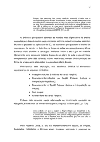 57
Educar pela pesquisa tem como condição essencial primeira que o
profissional da educação seja pesquisador, ou seja, maneje a pesquisa como
princípio cientifico e educativo e a tenha como atitude cotidiana. Não é o caso
de fazer de um pesquisador “profissional”, sobretudo na educação básica, já
que não a cultiva em si, mas como instrumento principal do processo
educativo. Não se busca um “profissional da pesquisa”, mas um profissional
da educação pela pesquisa (DEMO, 2015, p. 2).
O professor pesquisador contribui de maneira mais significativa no ensino-
aprendizagem dos estudantes, pois o processo se torna mais direcionado e assertivo.
Durante o processo da aplicação da SD, os estudantes pesquisaram o entorno de
suas casas, da escola, no dicionário na busca de palavras e conceitos geográficos,
tornando mais eficiente a percepção ambiental sobre o seu lugar de vivência.
Geralmente, uma sequência didática dispõe de um plano de aula e uma atividade
complementar para cada conteúdo listado. Além disso, contém uma explicação em
forma de um pequeno relato sobre o conteúdo do plano de aula.
Pressupondo essa explicação, esta sequência didática foi estruturada
considerando os seguintes conteúdos:
● Paisagens naturais e culturais do Seridó Potiguar;
● Desmatamento-incêndios no Seridó Potiguar (Leitura e
interpretação de gráficos);
● Desmatamento no Seridó Potiguar (Leitura e interpretação de
mapas);
● Solo e água;
● Fauna e flora do Seridó Potiguar.
Embora esta pesquisa esteja relacionada ao componente curricular da
Geografia, trabalhamos de forma interdisciplinar; segundo Marques (1993, p. 107):
uma unidade em que se supere a fragmentação das disciplinas e das
responsabilidades, em práticas orientadas por e para linhas e eixos temáticos
e conceituais interdisciplinares, não apenas uma justaposição de disciplinas
enclausuradas em si mesmas, mas de uma maneira que, em cada uma se
impliquem as demais regiões do saber.
Para Fazenda (2008, p. 21) “na interdisciplinaridade escolar, as noções,
finalidades, habilidades e técnicas visam favorecer sobretudo o processo de
 