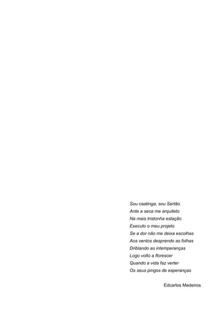 6
Sou caatinga, sou Sertão
Ante a seca me arquiteto
Na mais tristonha estação
Executo o meu projeto
Se a dor não me deixa escolhas
Aos ventos desprendo as folhas
Driblando as intemperanças
Logo volto a florescer
Quando a vida faz verter
Os seus pingos de esperanças
Edcarlos Medeiros
 