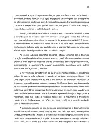 62
compreensível a aprendizagem nas crianças, pois ampliam o seu conhecimento.
Segundo Kishimoto (1990, p. 24), a ação do jogador é uma incógnita, pois ele depende
de fatores internos e externos, além de motivações pessoais. Ele também proporciona
curiosidade, cooperação, participação, autonomia, disciplina, concentração, alegria,
maturidade emocional, sociabilidade, entre outros.
Este jogo é importante na medida em que auxilia o desenvolvimento de ensino
e aprendizagem ao funcionar como um facilitador visual, pois o verso das cartinhas
tem características da diversidade da fauna e da flora presentes no Seridó Potiguar,
a intencionalidade foi relacionar o nome da fauna e da flora à foto, proporcionando
conhecimento indireto, pois está contido nelas a representatividade do lugar, são
símbolos com forte significado do meio social das crianças.
No jogo de Tabuleiro geográfico do Seridó Potiguar contamos com a dinâmica
da ação inserida na brincadeira, na qual o aluno poderá inferir seus conhecimentos
prévios e obter respostas imediatas sobre a problemática do espaço geográfico local,
sistematizando o conhecimento escolar apresentado, permitindo uma melhor
abstração e interação com o seu meio.
O movimento do corpo também se fez presente nesta atividade, os estudantes
saíram da sala de aula e da aula convencional, exploram um outro ambiente, com
uma organização diferenciada do dia a dia comum da avaliação tradicional. A
linguagem corporal impressa nesse novo espaço foi diferente do que acontece na sala
de aula comum, podendo o estudante expressar suas ideias e soluções de forma mais
autônoma, espontânea e prazerosa. Embora seja jogado em grupo, cada jogador teve
responsabilidade durante o seu momento de jogar e pôde solicitar ajuda do grupo para
responder, caso não saiba a resposta. Neste jogo o movimento é trabalhado
relacionado ao deslocamento dos peões nas casas numéricas e à manipulação do
dado e das cartas auxiliares.
A ludicidade presente no jogo favorece a aprendizagem e o desenvolvimento
infantil na convivência com outras pessoas, com seu meio, seu lugar, seus espaços
vividos, acompanhando a história e a cultura que lhes são próprias, cada uma a seu
modo, uma vez que cada ser é singular, único em sua essência, ou seja, subjetivo.
Callai (2005, p.233) afirma que as relações sociais das crianças nas brincadeiras são
 