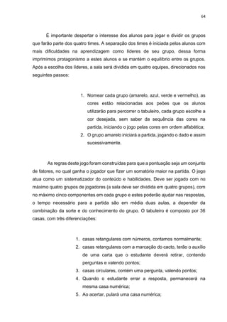 64
É importante despertar o interesse dos alunos para jogar e dividir os grupos
que farão parte dos quatro times. A separação dos times é iniciada pelos alunos com
mais dificuldades na aprendizagem como líderes de seu grupo, dessa forma
imprimimos protagonismo a estes alunos e se mantém o equilíbrio entre os grupos.
Após a escolha dos líderes, a sala será dividida em quatro equipes, direcionados nos
seguintes passos:
1. Nomear cada grupo (amarelo, azul, verde e vermelho), as
cores estão relacionadas aos peões que os alunos
utilizarão para percorrer o tabuleiro, cada grupo escolhe a
cor desejada, sem saber da sequência das cores na
partida, iniciando o jogo pelas cores em ordem alfabética;
2. O grupo amarelo iniciará a partida, jogando o dado e assim
sucessivamente.
As regras deste jogo foram construídas para que a pontuação seja um conjunto
de fatores, no qual ganha o jogador que fizer um somatório maior na partida. O jogo
atua como um sistematizador do conteúdo e habilidades. Deve ser jogado com no
máximo quatro grupos de jogadores (a sala deve ser dividida em quatro grupos), com
no máximo cinco componentes em cada grupo e estes poderão ajudar nas respostas,
o tempo necessário para a partida são em média duas aulas, a depender da
combinação da sorte e do conhecimento do grupo. O tabuleiro é composto por 36
casas, com três diferenciações:
1. casas retangulares com números, contamos normalmente;
2. casas retangulares com a marcação do cacto, terão o auxílio
de uma carta que o estudante deverá retirar, contendo
perguntas e valendo pontos;
3. casas circulares, contém uma pergunta, valendo pontos;
4. Quando o estudante errar a resposta, permanecerá na
mesma casa numérica;
5. Ao acertar, pulará uma casa numérica;
 
