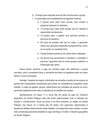 65
6. O tempo para resposta será de três minutos para o grupo;
7. A pontuação será contabilizada da seguinte maneira:
● 5 pontos para cada casa circular, que contém a
pergunta impressa no tabuleiro;
● 10 pontos para cada carta auxiliar que for retirada e
respondida corretamente;
● 10 pontos para o jogador que terminar primeiro o
percurso do tabuleiro;
● No caso de empate, tirar par ou ímpar, o ganhador
retira uma carta para responder à pergunta final, soma-
se os pontos no resultado final;
● O jogo finaliza quando as 20 cartas forem utilizadas;
● Os alunos que percorrerem o tabuleiro e completar o
percurso, aguardam até os outros grupos acabarem a
finalização das cartas.
Dessa forma, terminar o jogo em primeiro lugar não determina o grupo
vencedor, pois é necessário fazer a somatória de todos os jogadores para ver quem
obteve a maior pontuação.
Interagir, respeitar as regras, administrar as emoções e ajudar ao seu grupo na
partida são cooperações necessárias para atingir as competências propostas neste
trabalho. A ação do jogador (grupo), determinará seu resultado de acertos ou erros,
que ficará registrado entre eles a importância do trabalho em equipe.
Apresentamos na Figura 11 o verso das 20 cartas do jogo de Tabuleiro
geográfico do Seridó Potiguar, elas não foram padronizadas, pois a intenção era
ampliar o conhecimento visual da fauna e da flora presente na região do Seridó
Potiguar. Na Figura 12, a frente das 20 cartas com perguntas relacionadas à
sequência didática desenvolvida neste trabalho. Há perguntas mais simples e outras
mais complexas para tentar equilibrar o jogo. Na Figura 13 está o Tabuleiro geográfico
do Seridó Potiguar.
 