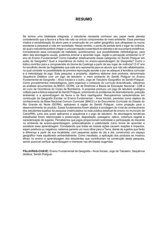 7
RESUMO
Se somos uma totalidade integrada, o estudante necessita conhecer seu papel neste planeta
considerando que a fauna e a flora não são os únicos componentes do meio ambiente. Essa premissa
implica a sensibilização do aluno para a construção de um saber geográfico que ultrapasse os muros
escolares e perpasse a vida em sociedade. Nesse sentido, o ponto de partida será o lugar de vivência,
do qual o estudante poderá chegar a uma percepção sustentável do planeta e de sua própria existência.
Considerando essa concepção de realidade, questionamos: que possibilidades metodológicas, para
além das abordagens usuais, podemos ensinar e aprender lugar, região e percepção ambiental no 4º
ano do Ensino Fundamental? Como trabalhar didaticamente essas categorias no Seridó Potiguar em
aulas de Geografia? Qual a importância do lúdico no ensino-aprendizagem de Geografia? Como o
lúdico contribui para a compreensão do bioma da Caatinga a partir de seu lugar de vivência? O 4º ano
foi escolhido devido às fragilidades que este ano representa para os alunos que não são alfabetizados,
no qual consiste na possibilidade da primeira reprovação escolar e por se adequar à temática curricular
e à metodologia do jogo. Esta pesquisa, a propósito, objetivou elaborar dois produtos, denominado
Sequência Didática com um jogo de tabuleiro: o meio ambiente do Seridó Potiguar no Ensino
Fundamental de Geografia – Anos Iniciais e o outro, Jogo de Tabuleiro Geográfico do Seridó Potiguar.
Como procedimentos metodológicos, para organizar o conteúdo do currículo diversificado, utilizamos
as análises documentais da BNCC, DCRN, Lei de Diretrizes e Bases da Educação Nacional - LDB e
do Livro de Ocorrência do Corpo de Bombeiros. A proposta produziu um jogo de tabuleiro analógico
voltado para a leitura espacial do Seridó Potiguar, priorizando os problemas do desmatamento, poluição
ambiental, e a aprendizagem da fauna e da flora caantigueira. Recuperamos características em
construção da Geografia Escolar no Ensino Fundamental – Anos Iniciais, previstas como objetos de
conhecimento da Base Nacional Comum Curricular (BNCC) e do Documento Curricular do Estado do
Rio Grande do Norte (DCRN), aplicáveis à região do Seridó Potiguar, como projeção para o
desenvolvimento do produto. Esses fundamentos foram aliados à sondagem do nível de conhecimento
dos estudantes-sujeitos da pesquisa (matriculados na rede pública estadual de ensino no município de
Caicó/RN), junto aos quais aplicamos a sequência e o jogo de tabuleiro. As abordagens temáticas
trabalhadas foram relacionadas a preservação, degradação, paisagens, relevo, cobertura vegetal e
caracterização de lugares. Percebemos que jogos proporcionam ludicidade e participação do discente
no ambiente de ensino-aprendizagem, potencializando a coletividade como forma de aprender e
socializar essa aprendizagem. Constatando que todas as nossas ações causam reações e impactos,
sejam positivos ou negativos, estamos perante um novo olhar para a Terra, diante de sujeitos que farão
a diferença a partir de sua localidade, com pequenas ações do dia a dia, construindo um espaço
geográfico mais equilibrado ambientalmente. Como resultado, a aplicação dos produtos se mostrou
eficaz no ensino e aprendizagem dos estudantes que contribuíram na construção desta pesquisa,
sendo possível verificar aprendizagem e interesse nas atividades sugeridas.
PALAVRAS-CHAVE: Ensino Fundamental de Geografia - Anos Iniciais. Jogo de Tabuleiro. Sequência
didática. Seridó Potiguar.
 