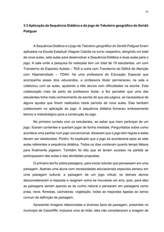 71
3.3 Aplicação da Sequência Didática e do jogo de Tabuleiro geográfico do Seridó
Potiguar
A Sequência Didática e o jogo de Tabuleiro geográfico do Seridó Potiguar foram
aplicados na Escola Estadual Vilagran Cabrita no turno vespertino, atingindo um total
de nove aulas, sete aulas para desenvolver a Sequência Didática e duas aulas para o
jogo. A sala onde a pesquisa foi realizada tem um total de 19 estudantes, um com
Transtorno do Espectro Autista – TEA e outra com Transtorno do Déficit de Atenção
com Hiperatividade – TDAH, há uma professora de Educação Especial que
acompanha esses dois educandos, a professora titular permaneceu na sala e
colaborou com as aulas, ajudando a três alunos com dificuldades na escrita. Esta
colaboração mais de perto da professora titular, a fez perceber que uma das
estudantes tinha mais conhecimento da escrita do que ela julgava, só necessitava de
alguns ajustes que foram realizados neste período de nove aulas. Elas também
colaboraram na aplicação do jogo. A sequência didática forneceu embasamento
teórico e metodológico para a construção do jogo.
No primeiro contato com os estudantes, ao saber que iriam participar de um
jogo, ficaram contentes e queriam jogar de forma imediata. Perguntados sobre como
acontece uma partida num jogo convencional, disseram que o jogo tem regras e estas
devem ser obedecidas. Porém, foi explicado que o jogo só aconteceria após as sete
aulas referentes a sequência didática. Todos os dias contavam quanto tempo faltava
para finalmente jogarem. Também foi dito que só teriam sucesso na partida se
participassem das aulas e das atividades propostas.
O primeiro dia foi sobre paisagens, para iniciar solicitei que pensassem em uma
paisagem. Apenas uma aluna com necessidades educacionais especiais pensou em
uma paisagem cultural, a paisagem de um jogo virtual, os demais alunos
desconsideraram a resposta e reagiram como se houvesse um erro, pois, para eles
as paisagens seriam apenas as de cunho natural e pensaram em paisagens como
praia, neve, florestas, cachoeiras, vegetação, todas as respostas ligadas ao senso
comum da definição de paisagem.
Apresentei imagens relacionadas a diversos tipos de paisagem, presentes no
município de Caicó/RN, inclusive uma do lixão, eles não consideraram a imagem de
 
