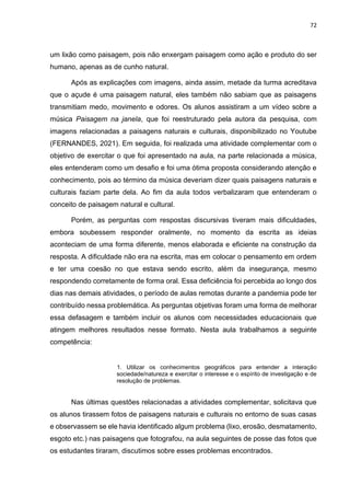 72
um lixão como paisagem, pois não enxergam paisagem como ação e produto do ser
humano, apenas as de cunho natural.
Após as explicações com imagens, ainda assim, metade da turma acreditava
que o açude é uma paisagem natural, eles também não sabiam que as paisagens
transmitiam medo, movimento e odores. Os alunos assistiram a um vídeo sobre a
música Paisagem na janela, que foi reestruturado pela autora da pesquisa, com
imagens relacionadas a paisagens naturais e culturais, disponibilizado no Youtube
(FERNANDES, 2021). Em seguida, foi realizada uma atividade complementar com o
objetivo de exercitar o que foi apresentado na aula, na parte relacionada a música,
eles entenderam como um desafio e foi uma ótima proposta considerando atenção e
conhecimento, pois ao término da música deveriam dizer quais paisagens naturais e
culturais faziam parte dela. Ao fim da aula todos verbalizaram que entenderam o
conceito de paisagem natural e cultural.
Porém, as perguntas com respostas discursivas tiveram mais dificuldades,
embora soubessem responder oralmente, no momento da escrita as ideias
aconteciam de uma forma diferente, menos elaborada e eficiente na construção da
resposta. A dificuldade não era na escrita, mas em colocar o pensamento em ordem
e ter uma coesão no que estava sendo escrito, além da insegurança, mesmo
respondendo corretamente de forma oral. Essa deficiência foi percebida ao longo dos
dias nas demais atividades, o período de aulas remotas durante a pandemia pode ter
contribuído nessa problemática. As perguntas objetivas foram uma forma de melhorar
essa defasagem e também incluir os alunos com necessidades educacionais que
atingem melhores resultados nesse formato. Nesta aula trabalhamos a seguinte
competência:
1. Utilizar os conhecimentos geográficos para entender a interação
sociedade/natureza e exercitar o interesse e o espírito de investigação e de
resolução de problemas.
Nas últimas questões relacionadas a atividades complementar, solicitava que
os alunos tirassem fotos de paisagens naturais e culturais no entorno de suas casas
e observassem se ele havia identificado algum problema (lixo, erosão, desmatamento,
esgoto etc.) nas paisagens que fotografou, na aula seguintes de posse das fotos que
os estudantes tiraram, discutimos sobre esses problemas encontrados.
 