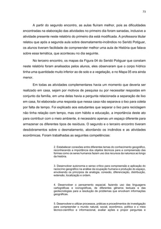 73
A partir do segundo encontro, as aulas fluíram melhor, pois as dificuldades
encontradas na elaboração das atividades no primeiro dia foram sanadas, inclusive a
atividade presente neste relatório do primeiro dia está modificada. A professora titular
relatou que após a segunda aula sobre desmatamento-incêndios no Seridó Potiguar,
os alunos tiveram facilidade de compreender melhor uma aula de História que falava
sobre essa temática, que aconteceu no dia seguinte.
No terceiro encontro, os mapas da Figura 04 do Seridó Potiguar que constam
neste relatório foram analisados pelos alunos, eles observaram que o corpo hídrico
tinha uma quantidade muito inferior ao de solo e a vegetação, e no Mapa 05 era ainda
menor.
Em todas as atividades complementares havia um momento que deveria ser
realizado em casa, sejam por motivos de pesquisa ou por necessitar respostas em
conjunto da família, em uma delas havia a pergunta relacionada a separação de lixo
em casa, foi elaborada uma resposta que nessa casa não separava o lixo para coleta
por falta de tempo. Foi explicado aos estudantes que separar o lixo para reciclagem
não tinha relação com tempo, mas com hábito e educação, a importância deste ato
para contribuir com o meio ambiente, é necessário apenas um espaço diferente para
armazenar os diferentes tipos de resíduos. O segundo e o terceiro encontro tiveram
desdobramentos sobre o desmatamento, abordando os incêndios e as atividades
econômicas. Foram trabalhadas as seguintes competências:
2. Estabelecer conexões entre diferentes temas do conhecimento geográfico,
reconhecendo a importância dos objetos técnicos para a compreensão das
formas como os seres humanos fazem uso dos recursos da natureza ao longo
da história.
3. Desenvolver autonomia e senso crítico para compreensão e aplicação do
raciocínio geográfico na análise da ocupação humana e produção do espaço,
envolvendo os princípios de analogia, conexão, diferenciação, distribuição,
extensão, localização e ordem.
4. Desenvolver o pensamento espacial, fazendo uso das linguagens
cartográficas e iconográficas, de diferentes gêneros textuais e das
geotecnologias para a resolução de problemas que envolvam informações
geográficas.
5. Desenvolver e utilizar processos, práticas e procedimentos de investigação
para compreender o mundo natural, social, econômico, político e o meio
técnico-científico e informacional, avaliar ações e propor perguntas e
 