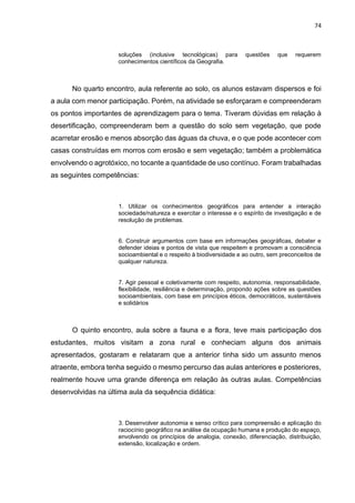 74
soluções (inclusive tecnológicas) para questões que requerem
conhecimentos científicos da Geografia.
No quarto encontro, aula referente ao solo, os alunos estavam dispersos e foi
a aula com menor participação. Porém, na atividade se esforçaram e compreenderam
os pontos importantes de aprendizagem para o tema. Tiveram dúvidas em relação à
desertificação, compreenderam bem a questão do solo sem vegetação, que pode
acarretar erosão e menos absorção das águas da chuva, e o que pode acontecer com
casas construídas em morros com erosão e sem vegetação; também a problemática
envolvendo o agrotóxico, no tocante a quantidade de uso contínuo. Foram trabalhadas
as seguintes competências:
1. Utilizar os conhecimentos geográficos para entender a interação
sociedade/natureza e exercitar o interesse e o espírito de investigação e de
resolução de problemas.
6. Construir argumentos com base em informações geográficas, debater e
defender ideias e pontos de vista que respeitem e promovam a consciência
socioambiental e o respeito à biodiversidade e ao outro, sem preconceitos de
qualquer natureza.
7. Agir pessoal e coletivamente com respeito, autonomia, responsabilidade,
flexibilidade, resiliência e determinação, propondo ações sobre as questões
socioambientais, com base em princípios éticos, democráticos, sustentáveis
e solidários
O quinto encontro, aula sobre a fauna e a flora, teve mais participação dos
estudantes, muitos visitam a zona rural e conheciam alguns dos animais
apresentados, gostaram e relataram que a anterior tinha sido um assunto menos
atraente, embora tenha seguido o mesmo percurso das aulas anteriores e posteriores,
realmente houve uma grande diferença em relação às outras aulas. Competências
desenvolvidas na última aula da sequência didática:
3. Desenvolver autonomia e senso crítico para compreensão e aplicação do
raciocínio geográfico na análise da ocupação humana e produção do espaço,
envolvendo os princípios de analogia, conexão, diferenciação, distribuição,
extensão, localização e ordem.
 