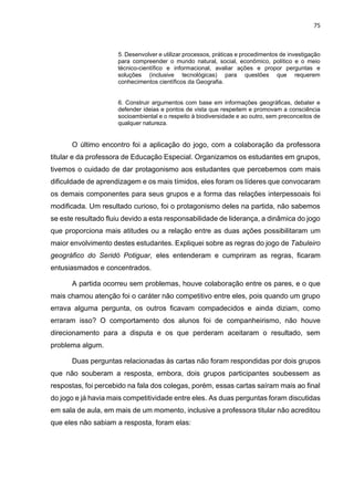 75
5. Desenvolver e utilizar processos, práticas e procedimentos de investigação
para compreender o mundo natural, social, econômico, político e o meio
técnico-científico e informacional, avaliar ações e propor perguntas e
soluções (inclusive tecnológicas) para questões que requerem
conhecimentos científicos da Geografia.
6. Construir argumentos com base em informações geográficas, debater e
defender ideias e pontos de vista que respeitem e promovam a consciência
socioambiental e o respeito à biodiversidade e ao outro, sem preconceitos de
qualquer natureza.
O último encontro foi a aplicação do jogo, com a colaboração da professora
titular e da professora de Educação Especial. Organizamos os estudantes em grupos,
tivemos o cuidado de dar protagonismo aos estudantes que percebemos com mais
dificuldade de aprendizagem e os mais tímidos, eles foram os líderes que convocaram
os demais componentes para seus grupos e a forma das relações interpessoais foi
modificada. Um resultado curioso, foi o protagonismo deles na partida, não sabemos
se este resultado fluiu devido a esta responsabilidade de liderança, a dinâmica do jogo
que proporciona mais atitudes ou a relação entre as duas ações possibilitaram um
maior envolvimento destes estudantes. Expliquei sobre as regras do jogo de Tabuleiro
geográfico do Seridó Potiguar, eles entenderam e cumpriram as regras, ficaram
entusiasmados e concentrados.
A partida ocorreu sem problemas, houve colaboração entre os pares, e o que
mais chamou atenção foi o caráter não competitivo entre eles, pois quando um grupo
errava alguma pergunta, os outros ficavam compadecidos e ainda diziam, como
erraram isso? O comportamento dos alunos foi de companheirismo, não houve
direcionamento para a disputa e os que perderam aceitaram o resultado, sem
problema algum.
Duas perguntas relacionadas às cartas não foram respondidas por dois grupos
que não souberam a resposta, embora, dois grupos participantes soubessem as
respostas, foi percebido na fala dos colegas, porém, essas cartas saíram mais ao final
do jogo e já havia mais competitividade entre eles. As duas perguntas foram discutidas
em sala de aula, em mais de um momento, inclusive a professora titular não acreditou
que eles não sabiam a resposta, foram elas:
 