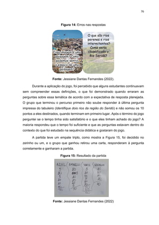 76
Figura 14: Erros nas respostas
Fonte: Jessiane Dantas Fernandes (2022).
Durante a aplicação do jogo, foi percebido que alguns estudantes continuavam
sem compreender essas definições, o que foi demonstrado quando erraram as
perguntas sobre essa temática de acordo com a expectativa de resposta planejada.
O grupo que terminou o percurso primeiro não soube responder à última pergunta
impressa do tabuleiro (Identifique dois rios da região do Seridó) e não somou os 10
pontos a eles destinados, quando terminam em primeiro lugar. Após o término do jogo
perguntei se o tempo tinha sido satisfatório e o que eles tinham achado do jogo? A
maioria respondeu que o tempo foi suficiente e que as perguntas estavam dentro do
contexto do que foi estudado na sequência didática e gostaram do jogo.
A partida teve um empate triplo, como mostra a Figura 15, foi decidido no
zerinho ou um, e o grupo que ganhou retirou uma carta, responderam à pergunta
corretamente e ganharam a partida.
Figura 15: Resultado da partida
Fonte: Jessiane Dantas Fernandes (2022)
 