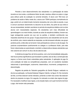 77
Perante o bom desenvolvimento dos estudantes e a participação de todos
durante as nove aulas, a professora titular da sala, resolveu utilizar as aulas e o jogo
para atribuir parte da avaliação no corrente bimestre. O aluno com TEA teve um
problema de saúde e faltou neste dia, a aluna com TDAH participou normalmente do
jogo, porém em um determinado momento necessitou dar uma volta na escola, o que
é comum acontecer diariamente no decorrer do ano letivo, faz parte da sua rotina e
da sua necessidade, também acontecia no período da sequência didática com os dois
alunos com necessidades especiais. Os estudantes com mais dificuldade de
aprendizagem e os mais tímidos, durante as aulas da sequência didática, tiveram seu
lugar protagonista quando era sua vez na partida, e também contribuindo nas
respostas assertivas do seu grupo. O jogo proporcionou aos estudantes sair da zona
de conforto, pois, mesmo sabendo as respostas, se não tomassem atitudes, seu grupo
perderia ponto, então eles se tornaram mais participativos e ativos no ato de jogar. As
posturas surpreenderam positivamente os colegas e a professora titular, pois elas
foram relacionadas ao aprendizado e também a desenvoltura desses estudantes que
não costuma ser comum no dia a dia da sala de aula.
A dinâmica do jogo fluiu de forma positiva, com uma funcionalidade adequada,
não houve pontos significativos que travassem a partida, isso se deu a construção das
regras e a forma como foram entendidas pelos estudantes. A aplicação do jogo foi
uma avaliação de todas as competências propostas, com um excelente resultado
relacionado à aprendizagem, autonomia, desenvoltura, movimento, protagonismo e
descontração.
Registro da partida do Tabuleiro geográfico do Seridó Potiguar, realizado no
dia da sua aplicação, na Escola Estadual Vilagran Cabrita, na figura 16. No momento
da foto, os times estavam sendo retirados, portando a ordem dos cones não estavam
dentro do proposto na regra. Em seguida, foi colocado na ordem das regras do jogo.
Foi necessário modificar duas regras, a do empate triplo e em qual momento terminar
o jogo, não haviam sido pensadas.
 