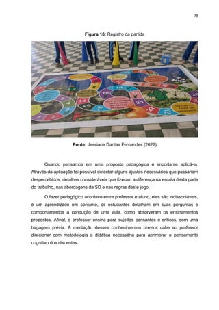 78
Figura 16: Registro da partida
Fonte: Jessiane Dantas Fernandes (2022)
Quando pensamos em uma proposta pedagógica é importante aplicá-la.
Através da aplicação foi possível detectar alguns ajustes necessários que passariam
despercebidos, detalhes consideráveis que fizeram a diferença na escrita desta parte
do trabalho, nas abordagens da SD e nas regras deste jogo.
O fazer pedagógico acontece entre professor e aluno, eles são indissociáveis,
é um aprendizado em conjunto, os estudantes detalham em suas perguntas e
comportamentos a condução de uma aula, como absorveram os ensinamentos
propostos. Afinal, o professor ensina para sujeitos pensantes e críticos, com uma
bagagem prévia. A mediação desses conhecimentos prévios cabe ao professor
direcionar com metodologia e didática necessária para aprimorar o pensamento
cognitivo dos discentes.
 