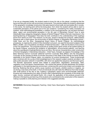 8
ABSTRACT
If we are an integrated totality, the student needs to know his role on this planet, considering that the
fauna and flora are not the only environment components. This premise implies the student's awareness
of the geographic knowledge construction that goes beyond school walls and permeates life in society.
In this sense, the starting point will be the living place, from which the student will be able to reach a
sustainable perception of the planet and of his own existence. Considering this reality conception we
question: what methodological possibilities, in addition to the usual approaches, can we teach and learn
place, region and environmental perception in the 4th year of Elementary School? How to work
didactically these categories Geography classes of Seridó Potiguar? What is the ludic importance in the
teaching-learning of Geography? How does the ludic contribute to the understanding of the Caatinga
biome from where you live? This research, by the way, aimed to develop two products, called Didactic
Sequence with a board game: the environment of Seridó Potiguar in Geography Elementary School -
Initial Years and the other, Geographical Board Game of Seridó Potiguar. As methodological
procedures, to organize the content of the diversified curriculum, we used the document analysis of the
BNCC, DCRN, Law of Guidelines and Bases of National Education - LDB and the Book of Occurrence
of the Fire Department. The proposal produced an analog board game aimed at the spatial reading of
the Seridó Potiguar, prioritizing the problems of deforestation, environmental pollution, and learning
about the caantigueira (Caatinga Biome) fauna and flora. We recover characteristics under construction
of School Geography in Elementary Education - Initial Years, foreseen as objects of knowledge of the
Base Nacional Comum Curricular (National Common Curricular Base BNCC) and the Documento
Curricular do Rio Grande do Norte (Curricular Document of the State of Rio Grande do Norte DCRN),
applicable to the Seridó Potiguar region, as projection for product development. These fundamentals
were combined with the survey of the knowledge level of the research subject students (enrolled in the
state public education network in Caicó/RN), with whom we applied the sequence and the board game.
The thematic approaches worked were related to preservation, degradation, landscapes, relief,
vegetation cover and places characterization. We noticed that games provide playfulness and student
participation in the teaching-learning environment, enhancing the community to learn and socialize this
learning. Realizing that all our actions cause reactions and impacts, whether positive or negative, we
are facing a new look at the Earth, in front of individuals who will make the difference from their locality,
with small actions of the day to day, building a geographic space more environmentally balanced.
Knowing and understanding your place of living is also understanding the complexity of the whole (city,
state, country, continent and planet Earth). As a result, the application of the products proved to be
effective in the teaching and learning of the students who contributed to the construction of this research,
making it possible to verify learning and interest in the suggested activities.
KEYWORDS: Elementary Geography Teaching - Early Years. Board game. Following teaching. Seridó
Potiguar.
 