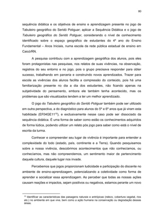 80
sequência didática e os objetivos de ensino e aprendizagem presente no jogo de
Tabuleiro geográfico do Seridó Potiguar; aplicar a Sequência Didática e o jogo de
Tabuleiro geográfico do Seridó Potiguar, considerando o nível de conhecimento
identificado sobre o espaço geográfico de estudantes do 4º ano do Ensino
Fundamental – Anos Iniciais, numa escola da rede pública estadual de ensino em
Caicó/RN.
A pesquisa contribuiu com a aprendizagem geográfica dos alunos, pois eles
foram protagonistas nas pesquisas, nos relatos de suas vivências, na observação,
registros do seu entorno e no jogo, pois o grupo precisava responder para obter
sucesso, trabalhando em parceria e construindo novos aprendizados. Trazer para
escola as vivências dos alunos facilita a compressão do conteúdo, pois há uma
familiarização presente no dia a dia dos estudantes, não ficando apenas na
subjetividade do pensamento, embora ele também tenha acontecido, mas os
problemas que são visualizados tendem a ter um melhor aprendizado.
O jogo do Tabuleiro geográfico do Seridó Potiguar também pode ser utilizado
em outra perspectiva, a do diagnóstico para alunos do 5º e 6º anos que já viram esta
habilidade (EF04GE1115), e exclusivamente nesse caso pode ser dissociado da
sequência didática. É uma forma de saber como estão os conhecimentos adquiridos
de forma lúdica, podendo utilizar um relato pós jogo para saber como está o nível de
escrita da turma.
Conhecer e compreender seu lugar de vivência é importante para entender a
complexidade do todo (estado, país, continente e a Terra). Quando pesquisamos
sobre a nossa vivência, descobrimos acontecimentos que não conhecíamos, ou
conhecíamos, mas não compreendemos, um sentimento maior de pertencimento
daquela cultura, daquele lugar nos invade.
Percebemos que jogos proporcionam ludicidade e participação do discente no
ambiente de ensino-aprendizagem, potencializando a coletividade como forma de
aprender e socializar essa aprendizagem. Ao perceber que todas as nossas ações
causam reações e impactos, sejam positivos ou negativos, estamos perante um novo
15
Identificar as características das paisagens naturais e antrópicas (relevo, cobertura vegetal, rios
etc.) no ambiente em que vive, bem como a ação humana na conservação ou degradação dessas
áreas.
 