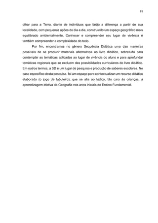 81
olhar para a Terra, diante de indivíduos que farão a diferença a partir de sua
localidade, com pequenas ações do dia a dia, construindo um espaço geográfico mais
equilibrado ambientalmente. Conhecer e compreender seu lugar de vivência é
também compreender a complexidade do todo.
Por fim, encontramos no gênero Sequência Didática uma das maneiras
possíveis de se produzir materiais alternativos ao livro didático, sobretudo para
contemplar as temáticas aplicadas ao lugar de vivência do aluno e para aprofundar
temáticas regionais que se excluem das possibilidades curriculares do livro didático.
Em outros termos, a SD é um lugar de pesquisa e produção de saberes escolares. No
caso específico desta pesquisa, foi um espaço para contextualizar um recurso didático
elaborado (o jogo de tabuleiro), que se alia ao lúdico, tão caro às crianças, à
aprendizagem efetiva da Geografia nos anos iniciais do Ensino Fundamental.
 