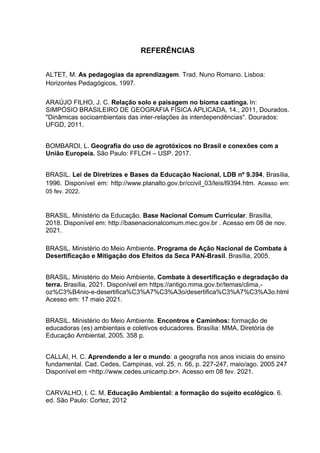 82
REFERÊNCIAS
ALTET, M. As pedagogias da aprendizagem. Trad. Nuno Romano. Lisboa:
Horizontes Pedagógicos, 1997.
ARAÚJO FILHO, J. C. Relação solo e paisagem no bioma caatinga. In:
SIMPÓSIO BRASILEIRO DE GEOGRAFIA FÍSICA APLICADA, 14., 2011, Dourados.
"Dinâmicas socioambientais das inter-relações às interdependências". Dourados:
UFGD, 2011.
BOMBARDI, L. Geografia do uso de agrotóxicos no Brasil e conexões com a
União Europeia. São Paulo: FFLCH – USP. 2017.
BRASIL. Lei de Diretrizes e Bases da Educação Nacional, LDB nº 9.394, Brasília,
1996. Disponível em: http://www.planalto.gov.br/ccivil_03/leis/l9394.htm. Acesso em:
05 fev. 2022.
BRASIL. Ministério da Educação. Base Nacional Comum Curricular. Brasília,
2018. Disponível em: http://basenacionalcomum.mec.gov.br . Acesso em 08 de nov.
2021.
BRASIL. Ministério do Meio Ambiente. Programa de Ação Nacional de Combate à
Desertificação e Mitigação dos Efeitos da Seca PAN-Brasil. Brasília, 2005.
BRASIL. Ministério do Meio Ambiente. Combate à desertificação e degradação da
terra. Brasília, 2021. Disponível em https://antigo.mma.gov.br/temas/clima,-
oz%C3%B4nio-e-desertifica%C3%A7%C3%A3o/desertifica%C3%A7%C3%A3o.html
Acesso em: 17 maio 2021.
BRASIL. Ministério do Meio Ambiente. Encontros e Caminhos: formação de
educadoras (es) ambientais e coletivos educadores. Brasília: MMA, Diretória de
Educação Ambiental, 2005. 358 p.
CALLAI, H. C. Aprendendo a ler o mundo: a geografia nos anos iniciais do ensino
fundamental. Cad. Cedes, Campinas, vol. 25, n. 66, p. 227-247, maio/ago. 2005 247
Disponível em <http://www.cedes.unicamp.br>. Acesso em 08 fev. 2021.
CARVALHO, I. C. M. Educação Ambiental: a formação do sujeito ecológico. 6.
ed. São Paulo: Cortez, 2012
 