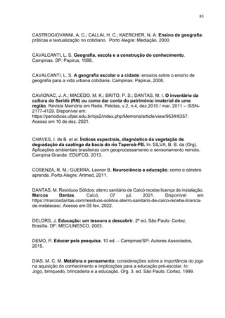 83
CASTROGIOVANNI, A. C.; CALLAI, H. C.; KAERCHER, N. A. Ensino de geografia:
práticas e textualização no cotidiano. Porto Alegre: Mediação, 2000.
CAVALCANTI, L. S. Geografia, escola e a construção do conhecimento.
Campinas. SP: Papirus, 1998.
CAVALCANTI, L. S. A geografia escolar e a cidade: ensaios sobre o ensino de
geografia para a vida urbana cotidiana. Campinas: Papirus, 2008.
CAVIGNAC, J. A.; MACEDO, M. K.; BRITO, P. S.; DANTAS, M. I. O inventário da
cultura do Seridó (RN) ou como dar conta do patrimônio imaterial de uma
região. Revista Memória em Rede, Pelotas, v.2, n.4, dez.2010 / mar. 2011 – ISSN-
2177-4129. Disponível em:
https://periodicos.ufpel.edu.br/ojs2/index.php/Memoria/article/view/9534/6357.
Acesso em 10 de dez. 2021.
CHAVES, I. de B. et al. Índices espectrais, diagnóstico da vegetação de
degradação da caatinga da bacia do rio Taperoá-PB. In: SILVA, B. B. da (Org).
Aplicações ambientais brasileiras com geoprocessamento e sensoriamento remoto.
Campina Grande: EDUFCG, 2013.
COSENZA, R. M.; GUERRA, Leonor B. Neurociência e educação: como o cérebro
aprende. Porto Alegre: Artmed, 2011.
DANTAS, M. Resíduos Sólidos: aterro sanitário de Caicó recebe licença de instalação.
Marcos Dantas. Caicó, 07 jul. 2021. Disponível em
https://marcosdantas.com/residuos-solidos-aterro-sanitario-de-caico-recebe-licenca-
de-instalacao/. Acesso em 05 fev. 2022.
DELORS, J. Educação: um tesouro a descobrir. 2ª ed. São Paulo: Cortez,
Brasília, DF: MEC/UNESCO, 2003.
DEMO, P. Educar pela pesquisa. 10 ed. – Campinas/SP: Autores Associados,
2015.
DIAS. M. C. M. Metáfora e pensamento: considerações sobre a importância do jogo
na aquisição do conhecimento e implicações para a educação pré-escolar. In:
Jogo, brinquedo, brincadeira e a educação. Org. 3. ed. São Paulo: Cortez, 1999.
 