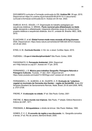 84
DOCUMENTO curricular e Formação continuada do RN. Undime RN. 29 ago. 2019.
Disponível em https://rn.undime.org.br/noticia/29-08-2019-10-11-documento-
curricular-e-formacao-continuada-do-rn- Acesso em 04 mar. 2022.
DUBEUX, M.H.S.; SOUZA, I. P. Organização do trabalho pedagógico por
sequências didáticas. In: BRASIL; Pacto nacional pela alfabetização na idade
certa: planejando a alfabetização; integrando diferentes áreas do conhecimento:
projetos didáticos e sequências didáticas. Ano 01, unidade 06. Brasília: MEC, SEB,
2012.
ELHACHAM, E. et all. Global human-made mass exceeds all living biomass.
2020. Disponível em: https://www.nature.com/articles/s41586-020-3010-5 Acesso
em 25 abr 2022.
EYNG, A. M.; Currículo Escolar. 2. Ed. rev. e atual. Curitiba: Ibpex. 2010.
FAZENDA, I. O que é interdisciplinaridade? São Paulo: Cortez, 2008.
FAGGIONATO, S. Percepção Ambiental. 2004. Disponível
em:<http://educar.sc.usp.br>. Acesso em 17 jan. 2016.
FERNANDES, J. D. Música para trabalhar Geografia: Paisagens Naturais e
Paisagens Culturais. Youtube, 17 abri. 2021. Disponível em:
https://www.youtube.com/watch?v=HEWsgo-ucwY acesso em 22 abr 2022.
FERNANDES, L. R.; ALMEIDA, A. M.; DUARTE, C. R. Evolução da “cobertura
vegetal no município de Carnaúba dos Dantas – região do Seridó/RN. Anais XIV
Simpósio Brasileiro de Sensoriamento Remoto, Natal, Brasil, 25-30 abril 2009, INPE,
p. 2721-2728.
FREIRE, P. A educação na cidade. 5ª ed. São Paulo: Cortez, 2001
FREYRE, G. Novo mundo nos trópicos. São Paulo, 1ª edição. Editora Nacional e
Editora da USP, 1971.
FRIEDMAN, A. Brinquedoteca: o direito de brincar. São Paulo: Maltese, 1992.
GOMES, P. C. C. O conceito de região e sua discussão. In.: Geografia conceitos
e temas. 2ª ed. Rio de Janeiro; Bertrand Brasil, 2000.
 