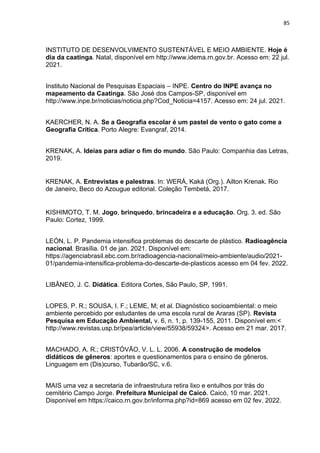 85
INSTITUTO DE DESENVOLVIMENTO SUSTENTÁVEL E MEIO AMBIENTE. Hoje é
dia da caatinga. Natal, disponível em http://www.idema.rn.gov.br. Acesso em: 22 jul.
2021.
Instituto Nacional de Pesquisas Espaciais – INPE. Centro do INPE avança no
mapeamento da Caatinga. São José dos Campos-SP, disponível em
http://www.inpe.br/noticias/noticia.php?Cod_Noticia=4157. Acesso em: 24 jul. 2021.
KAERCHER, N. A. Se a Geografia escolar é um pastel de vento o gato come a
Geografia Crítica. Porto Alegre: Evangraf, 2014.
KRENAK, A. Ideias para adiar o fim do mundo. São Paulo: Companhia das Letras,
2019.
KRENAK, A. Entrevistas e palestras. In: WERÁ, Kaká (Org.). Ailton Krenak. Rio
de Janeiro, Beco do Azougue editorial. Coleção Tembetá, 2017.
KISHIMOTO, T. M. Jogo, brinquedo, brincadeira e a educação. Org. 3. ed. São
Paulo: Cortez, 1999.
LEÓN, L. P. Pandemia intensifica problemas do descarte de plástico. Radioagência
nacional. Brasília. 01 de jan. 2021. Disponível em:
https://agenciabrasil.ebc.com.br/radioagencia-nacional/meio-ambiente/audio/2021-
01/pandemia-intensifica-problema-do-descarte-de-plasticos acesso em 04 fev. 2022.
LIBÂNEO, J. C. Didática. Editora Cortes, São Paulo, SP, 1991.
LOPES, P. R.; SOUSA, I. F.; LEME, M; et al. Diagnóstico socioambiental: o meio
ambiente percebido por estudantes de uma escola rural de Araras (SP). Revista
Pesquisa em Educação Ambiental, v. 6, n. 1, p. 139-155, 2011. Disponível em:<
http://www.revistas.usp.br/pea/article/view/55938/59324>. Acesso em 21 mar. 2017.
MACHADO, A. R.; CRISTÓVÃO, V. L. L. 2006. A construção de modelos
didáticos de gêneros: aportes e questionamentos para o ensino de gêneros.
Linguagem em (Dis)curso, Tubarão/SC, v.6.
MAIS uma vez a secretaria de infraestrutura retira lixo e entulhos por trás do
cemitério Campo Jorge. Prefeitura Municipal de Caicó. Caicó, 10 mar. 2021.
Disponível em https://caico.rn.gov.br/informa.php?id=869 acesso em 02 fev. 2022.
 