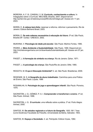 86
MOREIRA, A. F. B.; CANDAU, V. M. Currículo, conhecimento e cultura. In
Indagações sobre o Currículo. MEC/SEB, Brasília, 2007. Disponível em
http://portal.mec.gov.br/seb/arquivos/pdf/Ensfund/indag3.pdf. Acesso em 11 jan.
2023.
MORIN, E. A cabeça bem-feita: repensar a reforma, reformar o pensamento. Rio de
Janeiro: Editora Bertrand Brasil, 2003.
MORIN, E. Os sete saberes necessários à educação do futuro. 5ª ed. São Paulo,
Brasília DF: Cortez / UNESCO, 2002.
MUKHINA, V. Psicologia da idade pré-escolar. São Paulo: Martins Fontes, 1996.
PEDRO, J. Meio Ambiente e Sustentabilidade. São Paulo, 1999. Disponível em:
http://michelonengenharia.com.br/downloads/Sutentabilidade.pdf. Acesso em 07 jan.
2023.
PIAGET, J. A formação do símbolo na criança. Rio de Janeiro: Zahar, 1971.
PIAGET, J. A psicologia da criança. São Paulo/Rio de Janeiro: Difel, 1980.
REIGOTA, M. O que é Educação Ambiental? 2. ed. São Paulo: Brasiliense, 2009.
RESENDE, M. S. A Geografia do aluno trabalhador. Caminhos para uma Prática
de Ensino. São Paulo: Loyola, 1986
ROSAMILHA, N. Psicologia do jogo e aprendizagem infantil. São Paulo: Pioneira,
1979.
SACRISTÁN, J. G.; GÓMEZ, P. A. I. Compreender e transformar o ensino. 4º ed.
São Paulo: Artmed, 1998.
SACRISTÁN, J. G. O currículo: uma reflexão sobre a prática. 3º ed. Porto Alegre:
Artmed, 2000.
SANTOS, M. Os estudos regionais e o futuro da Geografia. 1953. 99 f. Tese
(Livre Docência) Faculdade de Filosofia, Universidade da Bahia, Salvador, 1953.
SANTOS, M. Espaço e Sociedade. 2. ed. Petrópolis: Editora Vozes, 1982.
 
