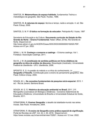 87
SANTOS, M. Metamorfoses do espaço habitado, fundamentos Teórico e
metodológico da geografia. São Paulo: Hucitec, 1988.
SANTOS, M. A natureza do espaço: técnica e tempo, razão e emoção. 4. ed. São
Paulo: Edusp, 2008.
SANTOS, S. M. P. O lúdico na formação do educador. Petrópolis-RJ: Vozes, 1997
Secretaria de Educação e da Cultura. Documento curricular do Estado do Rio
Grande do Norte – Ensino Fundamental. Natal: Offset, 2018a. Rio Grande do
Norte. Disponível em
http://www.adcon.rn.gov.br/ACERVO/seec/DOC/DOC000000000192020.PDF.
Acesso em 07 jan. 2022.
SENA, L. M. M. Conheça e conserve a caatinga – O bioma caatinga. Vol 1.
Fortaleza: Associação Caatinga, 2011.
SILVA, J. M. A constituição de sentidos políticos em livros didáticos da
geografia na ótica da análise do discurso. Dissertação (mestrado). Universidade
Federal de Uberlândia - UFU. Uberlândia, 2006.
SPOSITO. E. S. A questão do método e a crítica do conhecimento. In: ______
Geografia e Filosofia. Contribuição para o ensino do pensamento geográfico. São
Paulo: Editora Unesp, 2004.
SOUZA, M. L. Os conceitos fundamentais da pesquisa sócio-espacial. 2013. 1
ed. - Rio de Janeiro: Bertrand Brasil.
SOUZA, M. G. G. Histórico da educação ambiental no Brasil. 2011. 21f.
Monografia (Licenciatura em Biologia a Distância) - Consórcio Setentrional de
Educação à Distância, Universidade de Brasília e Universidade Estadual de Goiás,
Brasília, 2011.
STRAFORINI, R. Ensinar Geografia: o desafio da totalidade-mundo nas séries
iniciais. São Paulo: Annablume, 2004.
STRAFORINI, R. O ensino de Geografia como prática espacial de significação.
Portal de Revistas da USP. Vol. 32, n. 93, 2018. Disponível em:
https://www.revistas.usp.br/eav/article/view/152621. Acesso em 12 mar. 2022.
 
