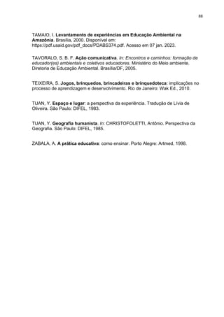 88
TAMAIO, I. Levantamento de experiências em Educação Ambiental na
Amazônia. Brasília, 2000. Disponível em:
https://pdf.usaid.gov/pdf_docs/PDABS374.pdf. Acesso em 07 jan. 2023.
TAVORALO, S. B. F. Ação comunicativa. In: Encontros e caminhos: formação de
educador(es) ambientais e coletivos educadores. Ministério do Meio ambiente.
Diretoria de Educação Ambiental. Brasília/DF, 2005.
TEIXEIRA, S. Jogos, brinquedos, brincadeiras e brinquedoteca: implicações no
processo de aprendizagem e desenvolvimento. Rio de Janeiro: Wak Ed., 2010.
TUAN, Y. Espaço e lugar: a perspectiva da experiência. Tradução de Lívia de
Oliveira. São Paulo: DIFEL, 1983.
TUAN, Y. Geografia humanista. In: CHRISTOFOLETTI, Antônio. Perspectiva da
Geografia. São Paulo: DIFEL, 1985.
ZABALA, A. A prática educativa: como ensinar. Porto Alegre: Artmed, 1998.
 