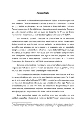 4
Apresentação
Este material foi desenvolvido objetivando criar objetos de aprendizagem com
uma Sequência Didática (recurso educacional de ensino), e considerando o uso de
um jogo analógico (recurso educacional de ensino e de aprendizagem), intitulado
Tabuleiro geográfico do Seridó Potiguar, elaborado para esta sequência. Espera-se
que este material contribua com as aulas de Geografia no 4º ano do Ensino
Fundamental – Anos Iniciais, a partir da observação da habilidade EF04GE1116.
Sua motivação, portanto, centra-se na possibilidade de os estudantes
conhecerem os papéis que devem realizar na conservação do planeta, na percepção
da interferência da ação humana no meio ambiente, na construção de um saber
geográfico que ultrapasse os muros escolares e perpasse a vida em sociedade.
Compreendendo as particularidades referentes à região do Seridó Potiguar, seu lugar
de vivência, a sequência estimou nove aulas, com cinco atividades complementares
para aplicação da Sequência Didática e do jogo de Tabuleiro geográfico do Seridó
Potiguar, utilizando a Base Nacional Comum Curricular (BNCC) e o Documento
Curricular do Rio Grande do Norte (DCRN) como base de referência.
No mundo contemporâneo, vivemos uma crise ambiental sem precedentes, que
exige novos modelos de convivência com os recursos naturais e, portanto, com a
natureza. Esta sequência visa a aprendizagem nesse contexto.
Embora estes produtos estejam direcionados para a aprendizagem no 4º ano,
é possível utilizá-lo em outra perspectiva, a do diagnóstico para alunos do 5º e 6º anos
que já terão trabalhado a habilidade EF04GE11, e, exclusivamente nesse caso, pode
ser dissociado da sequência didática, ou seja, aplicado somente o jogo. Assim, sua
aplicabilidade pode ser esta outra forma de consolidação de aprendizagem: saber
como estão os conhecimentos adquiridos de forma lúdica, podendo-se utilizar um
relato pós jogo para diagnosticar como está o nível de escrita da turma.
Nessa perspectiva, apesar dos produtos terem sido centrados em uma
realidade específica, relacionada à região do Seridó Potiguar, existem mais duas
16
Identificar as características das paisagens naturais e antrópicas (relevo, cobertura vegetal, rios etc.)
no ambiente em que vive, bem como a ação humana na conservação ou degradação dessas áreas.
 