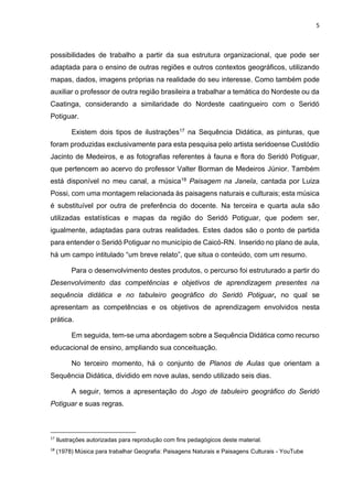 5
possibilidades de trabalho a partir da sua estrutura organizacional, que pode ser
adaptada para o ensino de outras regiões e outros contextos geográficos, utilizando
mapas, dados, imagens próprias na realidade do seu interesse. Como também pode
auxiliar o professor de outra região brasileira a trabalhar a temática do Nordeste ou da
Caatinga, considerando a similaridade do Nordeste caatingueiro com o Seridó
Potiguar.
Existem dois tipos de ilustrações17 na Sequência Didática, as pinturas, que
foram produzidas exclusivamente para esta pesquisa pelo artista seridoense Custódio
Jacinto de Medeiros, e as fotografias referentes à fauna e flora do Seridó Potiguar,
que pertencem ao acervo do professor Valter Borman de Medeiros Júnior. Também
está disponível no meu canal, a música18 Paisagem na Janela, cantada por Luiza
Possi, com uma montagem relacionada às paisagens naturais e culturais; esta música
é substituível por outra de preferência do docente. Na terceira e quarta aula são
utilizadas estatísticas e mapas da região do Seridó Potiguar, que podem ser,
igualmente, adaptadas para outras realidades. Estes dados são o ponto de partida
para entender o Seridó Potiguar no município de Caicó-RN. Inserido no plano de aula,
há um campo intitulado “um breve relato”, que situa o conteúdo, com um resumo.
Para o desenvolvimento destes produtos, o percurso foi estruturado a partir do
Desenvolvimento das competências e objetivos de aprendizagem presentes na
sequência didática e no tabuleiro geográfico do Seridó Potiguar, no qual se
apresentam as competências e os objetivos de aprendizagem envolvidos nesta
prática.
Em seguida, tem-se uma abordagem sobre a Sequência Didática como recurso
educacional de ensino, ampliando sua conceituação.
No terceiro momento, há o conjunto de Planos de Aulas que orientam a
Sequência Didática, dividido em nove aulas, sendo utilizado seis dias.
A seguir, temos a apresentação do Jogo de tabuleiro geográfico do Seridó
Potiguar e suas regras.
17
Ilustrações autorizadas para reprodução com fins pedagógicos deste material.
18
(1978) Música para trabalhar Geografia: Paisagens Naturais e Paisagens Culturais - YouTube
 