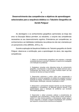 7
1
Desenvolvimento das competências e objetivos de aprendizagem
selecionados para a sequência didática e o Tabuleiro Geográfico do
Seridó Potiguar
As abordagens e os conhecimentos geográficos aprimorados ao longo dos
anos na Educação Básica permitem, ao estudante, o conjunto das competências
necessárias ao seu desenvolvimento cognitivo. Entendemos por competências, os
conhecimentos e as habilidades mobilizados nas práticas da vida real, orientados por
um pensamento crítico (BRASIL, 2018, p. 8).
Durante a aplicação da Sequência Didática e do Tabuleiro geográfico do Seridó
Potiguar, observa-se a contribuição, para a aprendizagem do aluno, das seguintes
competências:
1. Utilizar os conhecimentos geográficos para entender a interação
sociedade/natureza e exercitar o interesse e o espírito de investigação
e de resolução de problemas.
2. Estabelecer conexões entre diferentes temas do conhecimento
geográfico, reconhecendo a importância dos objetos técnicos para a
compreensão das formas como os seres humanos fazem uso dos
recursos da natureza ao longo da história.
3. Desenvolver autonomia e senso crítico para compreensão e
aplicação do raciocínio geográfico na análise da ocupação humana e
produção do espaço, envolvendo os princípios de analogia, conexão,
diferenciação, distribuição, extensão, localização e ordem.
4. Desenvolver o pensamento espacial, fazendo uso das linguagens
cartográficas e iconográficas, de diferentes gêneros textuais e das
geotecnologias para a resolução de problemas que envolvam
informações geográficas.
5. Desenvolver e utilizar processos, práticas e procedimentos de
investigação para compreender o mundo natural, social, econômico,
político e o meio técnico-científico e informacional, avaliar ações e
propor perguntas e soluções (inclusive tecnológicas) para questões
que requerem conhecimentos científicos da Geografia.
 