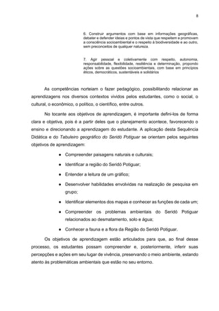 8
6. Construir argumentos com base em informações geográficas,
debater e defender ideias e pontos de vista que respeitem e promovam
a consciência socioambiental e o respeito à biodiversidade e ao outro,
sem preconceitos de qualquer natureza.
7. Agir pessoal e coletivamente com respeito, autonomia,
responsabilidade, flexibilidade, resiliência e determinação, propondo
ações sobre as questões socioambientais, com base em princípios
éticos, democráticos, sustentáveis e solidários
As competências norteiam o fazer pedagógico, possibilitando relacionar as
aprendizagens nos diversos contextos vividos pelos estudantes, como o social, o
cultural, o econômico, o político, o científico, entre outros.
No tocante aos objetivos de aprendizagem, é importante defini-los de forma
clara e objetiva, pois é a partir deles que o planejamento acontece, favorecendo o
ensino e direcionando a aprendizagem do estudante. A aplicação desta Sequência
Didática e do Tabuleiro geográfico do Seridó Potiguar se orientam pelos seguintes
objetivos de aprendizagem:
● Compreender paisagens naturais e culturais;
● Identificar a região do Seridó Potiguar;
● Entender a leitura de um gráfico;
● Desenvolver habilidades envolvidas na realização de pesquisa em
grupo;
● Identificar elementos dos mapas e conhecer as funções de cada um;
● Compreender os problemas ambientais do Seridó Potiguar
relacionados ao desmatamento, solo e água;
● Conhecer a fauna e a flora da Região do Seridó Potiguar.
Os objetivos de aprendizagem estão articulados para que, ao final desse
processo, os estudantes possam compreender e, posteriormente, inferir suas
percepções e ações em seu lugar de vivência, preservando o meio ambiente, estando
atento às problemáticas ambientais que estão no seu entorno.
 