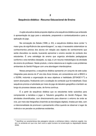 9
2
Sequência didática - Recurso Educacional de Ensino
A ação educativa desta proposta objetiva uma sequência didática que antecede
à apresentação do jogo para o estudante, preparando e contextualizando-o para a
aplicação do jogo.
Na concepção de Zabala (1998, p. 63), a sequência didática deve conter “o
maior grau de significância das aprendizagens”, ou seja, é necessário sistematizar os
conhecimentos prévios dos alunos em relação aos objetos de conhecimento que
serão discutidos na escola, buscando aproximar o ensino escolar do contexto dos
estudantes. É uma estratégia de ensino que organiza atividades pedagógicas
conforme o eixo temático desejado, ou seja, é um recurso metodológico da atividade
de ensino do professor. Neste produto, o tema relaciona-se à região e aos problemas
ambientais do Seridó Potiguar com uma abordagem interdisciplinar.
Nessa perspectiva, a sequência didática apresenta um conjunto de sete aulas
integradas para alunos do 4º ano dos Anos Iniciais, em consonância com a BNCC e
o DCRN, incluindo a organização de seus objetivos e habilidade (EF04GE1119) a
serem alcançados, finalizando com a avaliação do conteúdo que foi trabalhado. Essa
sequência prioriza a ludicidade por meio do jogo de tabuleiro geográfico e também ao
longo do processo dessas aulas, de forma contínua.
É a partir da sequência didática que os estudantes terão subsídios para
compreender a temática e jogar o Tabuleiro geográfico do Seridó Potiguar. São
atividades diversificadas, com direcionamento para observar o entorno de onde se
vive, por meio das fotografias (inserindo as tecnologias digitais), tiradas por eles, com
a intencionalidade de promover o pensamento crítico quando se observar o lugar de
vivência e se percebe os problemas existentes.
19
Identificar as características das paisagens naturais e antrópicas (relevo, cobertura vegetal, rios
etc.) no ambiente em que vive, bem como a ação humana na conservação ou degradação dessas
áreas.
 