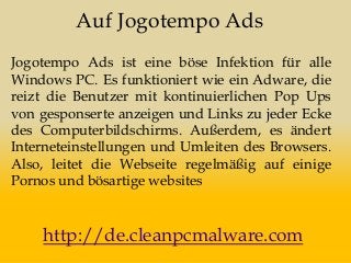 Auf Jogotempo Ads
Jogotempo Ads ist eine böse Infektion für alle
Windows PC. Es funktioniert wie ein Adware, die
reizt die Benutzer mit kontinuierlichen Pop Ups
von gesponserte anzeigen und Links zu jeder Ecke
des Computerbildschirms. Außerdem, es ändert
Interneteinstellungen und Umleiten des Browsers.
Also, leitet die Webseite regelmäßig auf einige
Pornos und bösartige websites
http://de.cleanpcmalware.com
 