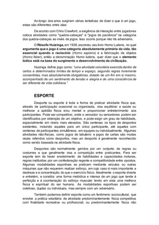 Ao longo dos anos surgiram várias tentativas de dizer o que é um jogo, 
estas são diferentes entre elas: 
De acordo com Chris Crawford, a exigência de interação entre jogadores 
coloca atividades como "quebra-cabeças" e "jogos de paciência" na categoria 
dos quebra-cabeças ao invés de jogos. Isso ocorre porque não há adversário. 
O filósofo Huizinga, em 1938, escreveu seu livro Homo Ludens, no qual 
argumenta que o jogo é uma categoria absolutamente primária da vida, tão 
essencial quando o raciocínio (Homo sapiens) e a fabricação de objetos 
(Homo faber), então a denominação Homo ludens, quer dizer que o elemento 
lúdico está na base do surgimento e desenvolvimento da civilização. 
Huizinga define jogo como: “uma atividade voluntária exercida dentro de 
certos e determinados limites de tempo e espaço, segundo regras livremente 
consentidas, mas absolutamente obrigatórias, dotado de um fim em si mesmo, 
acompanhado de um sentimento de tensão e alegria e de uma consciência de 
ser diferente de vida cotidiana.” 
ESPORTE 
Desporte ou esporte é toda a forma de praticar atividade física que, 
através de participação ocasional ou organizada, visa equilibrar a saúde ou 
melhorar a aptidão física e/ou mental e proporcionar entretenimento aos 
participantes. Pode ser competitivo, onde o vencedor ou vencedores podem ser 
identificados por obtenção de um objetivo, e pode exigir um grau de habilidade, 
especialmente em níveis mais elevados. São centenas os tipos de desportos 
existentes, incluindo aqueles para um único participante, até aqueles com 
centenas de participantes simultâneos, em equipes ou individualmente. Algumas 
atividades não-físicas, como jogos de tabuleiro e jogos de cartas são muitas 
vezes referidos como desportos, mas um desporto é geralmente reconhecido 
como sendo baseada na atividade física. 
Desportos são normalmente geridos por um conjunto de regras ou 
costumes e que geralmente visa a competição entre praticantes. Para ser 
esporte tem de haver envolvimento de habilidades e capacidades motoras, 
regras instituídas por um confederação regente e competitividade entre opostos. 
Algumas modalidades esportivas se praticam mediante veículos ou outras 
máquinas que não requerem realizar esforço, em cujo caso é mais importante a 
destreza e a concentração do que o exercício físico. Idealmente o esporte diverte 
e entretém, e constitui uma forma metódica e intensa de um jogo que tende à 
perfeição e à coordenação do esforço muscular tendo em vista uma melhora 
física e espiritual do ser humano. As modalidades esportivas podem ser 
coletivas, duplas ou individuais, mas sempre com um adversário. 
Também podemos definir esporte como um fenômeno sociocultural, que 
envolve a prática voluntária de atividade predominantemente física competitiva 
com finalidade recreativa ou profissional, ou predominantemente física não 
 