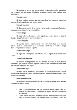 No esporte as regras são permanentes, e não podem sofrer alterações 
por ninguém, se uma regra é infligida, o jogador recebe uma punição pela 
arbitragem. 
Espaço Jogo: 
No jogo qualquer espaço que corresponda a um pouco da quadra do 
esporte, é valido, pode ser rua, campo e etc. 
Espaço Esporte: 
No Esporte, a partida deve ocorrer numa quadra ou campo oficial, com 
todas as marcações e linhas necessárias. 
Tempo Jogo: 
No jogo, o tempo é decidido pelos jogadores, podem alterar ou parar a 
duração da partida quando bem entenderem. 
Tempo Esporte: 
No esporte, o tempo é permanente e não sofre alterações, se no esporte 
o tempo certo não for cumprido pode ocorrer até a anulação da partida, o tempo 
deve ser igual ao indicado do esporte. 
Vestimentas Jogo: 
No jogo não é obrigatório ter uniforme, se os jogadores quiserem eles 
usam. 
Vestimentas Esporte: 
No Esporte é obrigatório o uso do uniforme, ou qualquer outro tipo de 
vestimenta que se é utilizada no esporte, o não uso das vestimentas pode fazer 
até com que o jogador não jogue. 
Arbitragem Jogo: 
No jogo não é necessária arbitragem, os próprios jogadores que se 
fiscalizam e decidem as faltas, mas se preferirem podem escolher alguém para 
ficar como mediador. 
Arbitragem Esporte: 
No esporte a arbitragem é obrigatória, o jogo não acontece se não estiver 
presente um arbitro oficial. 
 Todo jogo possui regras, que são definidas por seus jogadores. No 
esporte são definidas por confederação, juízes e outros órgãos que 
as coordena. 
 O jogo é sério pra quem está jogando, mas a seriedade do esporte é 
outra, pois estão treinando ou competindo por um prêmio, ou por ser 
 