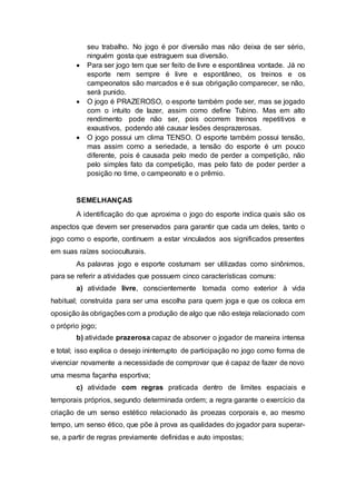 seu trabalho. No jogo é por diversão mas não deixa de ser sério, 
ninguém gosta que estraguem sua diversão. 
 Para ser jogo tem que ser feito de livre e espontânea vontade. Já no 
esporte nem sempre é livre e espontâneo, os treinos e os 
campeonatos são marcados e é sua obrigação comparecer, se não, 
será punido. 
 O jogo é PRAZEROSO, o esporte também pode ser, mas se jogado 
com o intuito de lazer, assim como define Tubino. Mas em alto 
rendimento pode não ser, pois ocorrem treinos repetitivos e 
exaustivos, podendo até causar lesões desprazerosas. 
 O jogo possui um clima TENSO. O esporte também possui tensão, 
mas assim como a seriedade, a tensão do esporte é um pouco 
diferente, pois é causada pelo medo de perder a competição, não 
pelo simples fato da competição, mas pelo fato de poder perder a 
posição no time, o campeonato e o prêmio. 
SEMELHANÇAS 
A identificação do que aproxima o jogo do esporte indica quais são os 
aspectos que devem ser preservados para garantir que cada um deles, tanto o 
jogo como o esporte, continuem a estar vinculados aos significados presentes 
em suas raízes socioculturais. 
As palavras jogo e esporte costumam ser utilizadas como sinônimos, 
para se referir a atividades que possuem cinco características comuns: 
a) atividade livre, conscientemente tomada como exterior à vida 
habitual; construída para ser uma escolha para quem joga e que os coloca em 
oposição às obrigações com a produção de algo que não esteja relacionado com 
o próprio jogo; 
b) atividade prazerosa capaz de absorver o jogador de maneira intensa 
e total; isso explica o desejo ininterrupto de participação no jogo como forma de 
vivenciar novamente a necessidade de comprovar que é capaz de fazer de novo 
uma mesma façanha esportiva; 
c) atividade com regras praticada dentro de limites espaciais e 
temporais próprios, segundo determinada ordem; a regra garante o exercício da 
criação de um senso estético relacionado às proezas corporais e, ao mesmo 
tempo, um senso ético, que põe à prova as qualidades do jogador para superar-se, 
a partir de regras previamente definidas e auto impostas; 
 